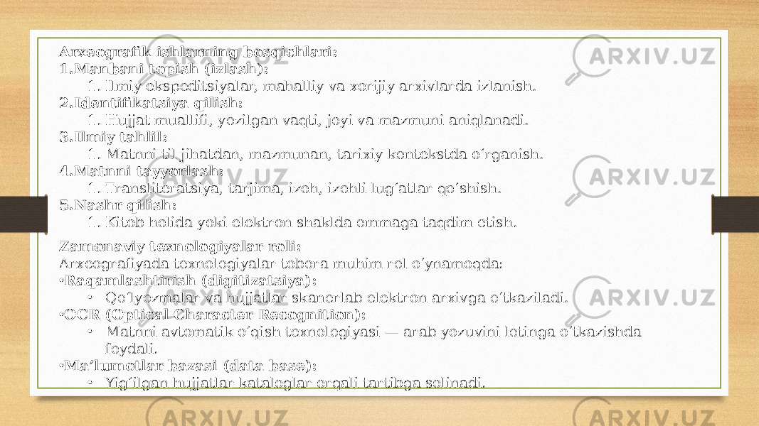 Arxeografik ishlarning bosqichlari: 1. Manbani topish (izlash): 1. Ilmiy ekspeditsiyalar, mahalliy va xorijiy arxivlarda izlanish. 2. Identifikatsiya qilish: 1. Hujjat muallifi, yozilgan vaqti, joyi va mazmuni aniqlanadi. 3. Ilmiy tahlil: 1. Matnni til jihatdan, mazmunan, tarixiy kontekstda o‘rganish. 4. Matnni tayyorlash: 1. Transliteratsiya, tarjima, izoh, izohli lug‘atlar qo‘shish. 5. Nashr qilish: 1. Kitob holida yoki elektron shaklda ommaga taqdim etish. Zamonaviy texnologiyalar roli: Arxeografiyada texnologiyalar tobora muhim rol o‘ynamoqda: • Raqamlashtirish (digitizatsiya): • Qo‘lyozmalar va hujjatlar skanerlab elektron arxivga o‘tkaziladi. • OCR (Optical Character Recognition): • Matnni avtomatik o‘qish texnologiyasi — arab yozuvini lotinga o‘tkazishda foydali. • Ma’lumotlar bazasi (data base): • Yig‘ilgan hujjatlar kataloglar orqali tartibga solinadi. 