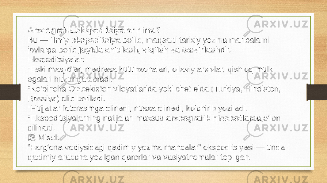 Arxeografik ekspeditsiyalar nima? Bu — ilmiy ekspeditsiya bo‘lib, maqsadi tarixiy yozma manbalarni joylarga borib joyida aniqlash, yig‘ish va tasvirlash dir. Ekspeditsiyalar: • Eski masjidlar, madrasa kutubxonalari, oilaviy arxivlar, qishloq mulk egalari huzuriga boradi. • Ko‘pincha O‘zbekiston viloyatlarida yoki chet elda (Turkiya, Hindiston, Rossiya) olib boriladi. • Hujjatlar fotorasmga olinadi, nusxa olinadi, ko‘chirib yoziladi. • Ekspeditsiyalarning natijalari maxsus arxeografik hisobotlar da e’lon qilinadi. &#55357;&#56826;️ Misol: “ Farg‘ona vodiysidagi qadimiy yozma manbalar” ekspeditsiyasi — unda qadimiy arabcha yozilgan qarorlar va vasiyatnomalar topilgan. 