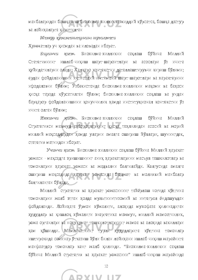 манбаларидан бошқариш биохилма-хилликка жиддий кўрсатса, бошқа дастур ва лойиҳаларга киритилган Мазкур ҳужжатларнинг тузилмаси Ҳужжатлар уч қисмдан ва иловадан иборат . Биринчи қисм. Биохилма-хилликни сақлаш бўйича Миллий Статегиянинг ишлаб-чиқиш шарт-шароитлари ва асослари ўз ичига қуйидагиларни олади: Халқаро контекстни деталлаштирувчи кириш бўлими; ердан фойдаланишни иқтисодий-ижтимоий шарт-шаротлари ва характерини ифодаловчи бўлим; Ўзбекистонда биохилма-хилликни мақоми ва баҳоси қисқа тарзда кўрсатилган бўлим; биохилма-хилликни сақлаш ва ундан барқарор фойдаланишини қонунчилик ҳамда институционал контекстни ўз ичига олган бўлим; Иккинчи қисм. Биохилма-хилликни сақлаш бўйича Миллий Стратегияси мавжуд ахборотларнинг қисқа таҳлилидан асосий ва жорий миллий мақсадлардан ҳамда уларни амалга ошириш йўллари, шунингдек, статегия матнидан иборат. Учинчи қисм. Биохилма-хилликни сақлаш бўйича Миллий ҳаракат режаси - мақсадга эришишнинг аниқ ҳаракатларини масъул ташкилотлар ва томонларни ҳаракат режаси ва жадвални белгилайди. Келгусида амалга ошириш мақсадида ҳаракат режасида бюджет ва молиявий манбалар белгиланган бўлади. Миллий стратегия ва ҳаракат режасининг тайёрлаш чоғида кўпгина томонларни жалб этган ҳолда мультиинтизомий ва интеграл ёндашувдан фойдаланди. Лойиҳага ўрмон хўжалиги, алоҳида мухофаза қилинадиган ҳудудлар ва қишлоқ хўжалиги энергетика мажмуи, миллий жамоатчилик, режа органлари ва ноҳукумат ташкилотларнинг жамоа ва алоҳида вакиллари ҳам қўшилди. Мамлакатнинг турли ҳудудларига кўпгина томонлар иштирокида семинар ўтказиш йўли билан лойиҳани ишлаб-чиқиш жараёнига манфаатдор томонлар кенг жалб қилинди. “Биохилма-хилликни сақлаш бўйича Миллий стратегия ва ҳаракат режасини” ишлаб-чиқиш жараёнида 10 