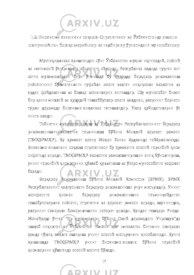 1.3. Биохилма-хилликни сақлаш Стратегияси ва Ўзбекистонда амалга оширилаётган бошқа жараёнлар ва тадбирлар ўртасидаги муносабатлар Мустақилликка эришгандан сўнг Ўзбекистон муҳим иқтисодий, сиёсий ва ижтимоий ўзгаришлар объектига айланди. Республика олдида турган энг катта муаммолардан бири ўтмишда бу ҳудудда барқарор ривожланиш сиёсатининг бўлмаганлиги туфайли юзага келган инқирозли экологик ва ердан фойдаланиш ва бошқа вазиятларни енгишдир. Шу муносабат билан бир қанча миллий ва ҳудудий ташаббуслар юзага келдики, уларнинг барчаси турли даражада биохилма-хилликка тегишлидир. Улар қуйидагиларни ўз ичига олади: Табиатни муҳофаза қилиш ва Ўзбекистон Республикасининг барқарор ривожланишиниэкологик таъминлаш бўйича Миллий ҳаракат режаси (ТМҚБРМҲР). Бу ҳужжат ҳозир Жаҳон банки ёрдамида тайёрланмоқда. Биохилма-хилликни сақлаш стратегияси бу ҳужжатга асосий таркибий қисм сифатида киради. ТМҚБРМҲР экологик режалаштиришни аниқ йўналтириш, унинг таркибий қисмларини қўллаб-қувватлаш ва ўзаро муносабатга кафолат беради. Барқарор Ривожланиш бўйича Миллий Комиссия (БРМК). БРМК Республиканинг келгусилаги барқарор ривожланиши учун масъулдир. Унинг вазифасига қисман барқарор ривожланишни таъминлайдиган ташабусскорлик сиёсати, стратегия ва ҳаракат режаси киради, шунингдек, уларнинг самарали бажарилишини назорат қилади. Бундан ташқари Риоде- Жанейрода ўтган “Ер муаммолари бўйича Олий даражадаги Учрашув”да ишлаб чиқилган ва Ўзбекистон томони ҳам имзолаган битимни самарали ҳамда тўлиқ амалга ошириш унинг асосий масъулияти ҳисобланади. Бунга эришишда ТМҚБРМҲР унинг биохилма-хиллик бўйича таркибий қисмларини қўшганда асосий восита бўлади. 12 