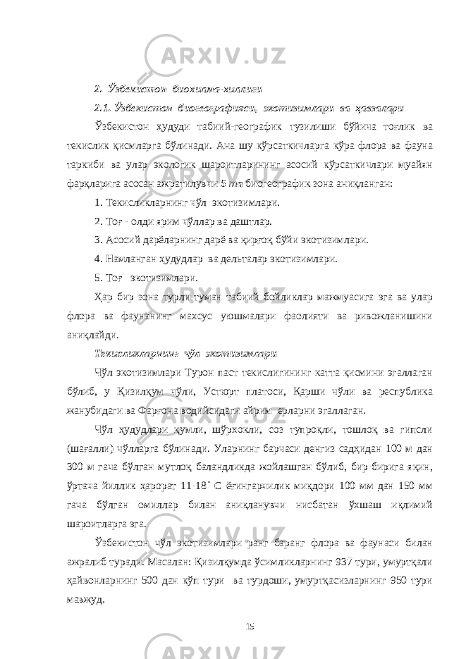 2. Ўзбекистон биохилма-хиллиги 2.1. Ўзбекистон биогеографияси, экотизимлари ва ҳавзалари Ўзбекистон ҳудуди табиий-географик тузилиши бўйича тоғлик ва текислик қисмларга бўлинади. Ана шу кўрсаткичларга кўра флора ва фауна таркиби ва улар экологик шароитларининг асосий кўрсаткичлари муайян фарқларига асосан ажратилувчи 5 та биогеографик зона аниқланган: 1. Текисликларнинг чўл экотизимлари. 2. Тоғ - олди ярим чўллар ва даштлар. 3. Асосий дарёларнинг дарё ва қирғоқ бўйи экотизимлари. 4. Намланган ҳудудлар ва дельталар экотизимлари. 5. Тоғ экотизимлари. Ҳар бир зона турли-туман табиий бойликлар мажмуасига эга ва улар флора ва фаунанинг махсус уюшмалари фаолияти ва ривожланишини аниқлайди. Текисликларнинг чўл экотизимлари Чўл экотизимлари Турон паст текислигининг катта қисмини эгаллаган бўлиб, у Қизилқум чўли, Устюрт платоси, Қарши чўли ва республика жанубидаги ва Фарғона водийсидаги айрим ерларни эгаллаган. Чўл ҳудудлари қумли, шўрхокли, соз тупроқли, тошлоқ ва гипсли (шағалли) чўлларга бўлинади. Уларнинг барчаси денгиз садҳидан 100 м дан 300 м гача бўлган мутлоқ баландликда жойлашган бўлиб, бир-бирига яқин, ўртача йиллик ҳарорат 11-18 С ёғингарчилик миқдори 100 мм дан 150 мм гача бўлган омиллар билан аниқланувчи нисбатан ўхшаш иқлимий шароитларга эга. Ўзбекистон чўл экотизимлари ранг баранг флора ва фаунаси билан ажралиб туради. Масалан: Қизилқумда ўсимликларнинг 937 тури, умуртқали ҳайвонларнинг 500 дан кўп тури ва турдоши, умуртқасизларнинг 950 тури мавжуд. 15 