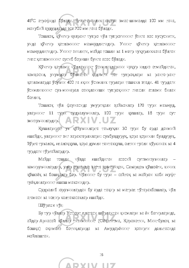 46 0 С атрофида бўлади. Ёғингарчилик юқори эмас-шимолда 100 мм гача, жанубий ҳудудларда эса 200 мм гача бўлади. Тошлоқ, қўнғир-кулранг тупро чўл тупроғининг ўзига хос хусусияти, унда қўнғир қатламнинг мавжудлигидир. Унинг қўнғир қатламнинг мавжудлигидир. Унинг зичлиги, майда тошли ва 1 метр чуқурликкача бўлган гипс қатламининг ортиб бориши бунга асос бўлади. Қўнғир қатлами чўлларнинг ўсимликларини чуқур илдиз отмайдиган, камҳосил, унумдор бўлмаган қадимги тоғ тупроқлари ва ранго-ранг қатламларда ўсувчи 400 га яқин ўсимлик турлари ташкил этади. 41 турдаги ўсимликнинг сув-минерал озиқланиши тупроқнинг гипсли атлами билан боғлиқ. Тошлоқ чўл фаунасида умуртқали ҳайвонлар 129 тури мавжуд, уларнинг 11 тури судралувчилар, 100 тури қушлар, 18 тури сут эмизувчилардир. Қушларнинг уя қўйувчиларга таълуқли 30 тури бу ерда доимий яшайди, уларнинг энг характерлилари: сувбулдуруқ, қора қоринли булдуруқ, йўрға тувалоқ, япалоққуш, қора думли тентакқуш, олтин тусли кўркинак ва 4 турдаги тўрғайлардир. Майда тошли чўлда яшайдиган асосий сутэмизувчилар – кемирувчилардир, улар орасида: катта қумсичқон, Северцов қўшоёғи, кичик қўшоёқ ва бошқалар бор. Чўлнинг бу тури – сайғоқ ва жайрон каби жуфт туёқлиларнинг яшаш маконидир. Судралиб юрувчилардан бу ерда тақир ва матрап тўгаракбошлар, чўл агамаси ва чопир калтакесаклар яшайди. Шўрхок чўл Бу тур чўллар Устюрт платаси шўрланган қисмлари ва ён бағирларида, айдар-Арнасой кўллар тизимининг (Оёқоғитма, Қорахотин, Мингбулоқ ва бошқа) оқимсиз ботиқларида ва Амударёнинг ҳозирги дельтасида жойлашган. 18 