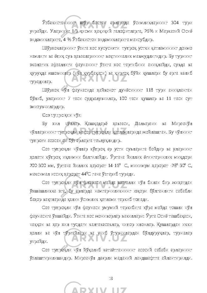 Ўзбекистоннинг шўр босган ерларида ўсимликларнинг 304 тури учрайди. Уларнинг 1/3 қисми ҳақиқий галофитларга, 26% и Марказий Осиё эндемикларига, 4 % Ўзбекистон эндемикларига мансубдир. Шўрхокларнинг ўзига хос хусусияти тупроқ устки қатламининг доимо намлиги ва ёпиқ сув ҳавзаларининг вақтинчалик мавжудлигидир. Бу турнинг экологик афзаллиги фаунанинг ўзига хос тартибини аниқлайди, сувда ва қуруқда яшовчилар (чўл қурбақаси) ва қирғоқ бўйи қушлари бу ерга келиб турадилар. Шўрхок чўл фаунасида ҳайвонот дунёсининг 118 тури аниқланган бўлиб, уларнинг 7 таси судралувчилар, 100 таси қушлар ва 11 таси сут эмизувчилардир. Соз тупроқли чўл Бу хил чўллар Қашқадарё ҳавзаси, Далварзин ва Мирзачўл чўлларининг тупроқли ва соз тупроқли қатламларида жойлашган. Бу чўлнинг тупроғи асосан оч бўз ерларга таълуқлидир. Соз тупроқли чўллар кўпроқ ер усти сувларига бойдир ва уларнинг ҳолати кўпроқ иқлимни белгилайди. Ўртача йиллик ёғингарчилик миқдори 200-300 мм, ўртача йиллик ҳарорат 14-16 0 С, минимум ҳарорат -28 0 -30 0 С, максимал иссиқ ҳарорат 44 0 С гача ўзгариб туради. Соз тупроқли чўл флораси майда шағалли чўл билан бир жиҳатдан ўхшашликка эга, бу ерларда намгарчиликнинг юқори бўлганлиги сабабли баҳор вақтларида қалин ўсимлик қатлами таркиб топади. Соз тупроқли чўл фаунаси умумий таркибига кўра майда тошли чўл фаунасига ўхшайди. Ўзига хос жониворлар вакиллари: Ўрта Осиё ташбақаси, чаққон ва ҳар хил тусдаги калтакесаклар, чипор илонлар. Қушлардан икки ҳолли ва чўл тўрғайлари ва учиб ўтувчилардан бўлдуруқлар, турналар учрайди. Соз тупроқли чўл йўқолиб кетаётганининг асосий сабаби ерларнинг ўзлаштирилишидир. Мирзачўл деярли маданий ландшафтга айлантирилди. 19 