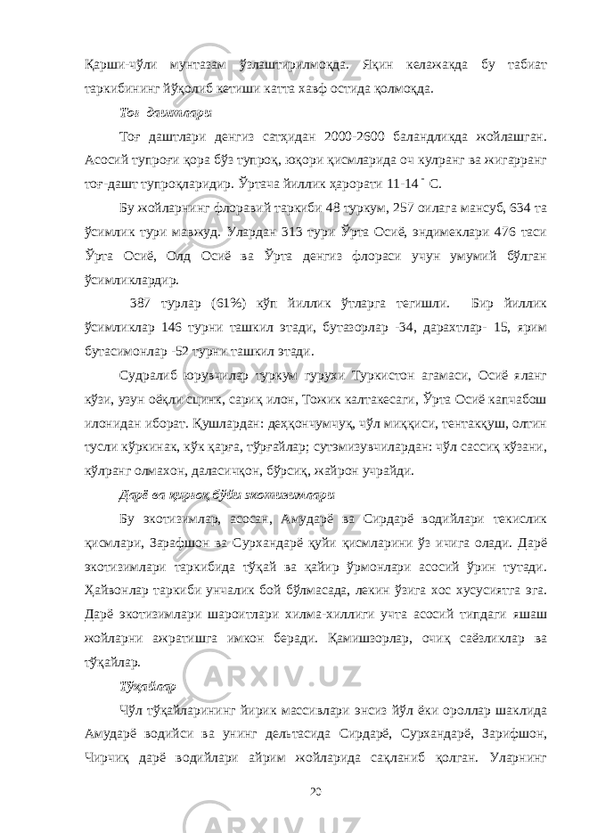 Қарши-чўли мунтазам ўзлаштирилмоқда. Яқин келажакда бу табиат таркибининг йўқолиб кетиши катта хавф остида қолмоқда. Тоғ даштлари Тоғ даштлари денгиз сатҳидан 2000-2600 баландликда жойлашган. Асосий тупроғи қора бўз тупроқ, юқори қисмларида оч кулранг ва жигарранг тоғ-дашт тупроқларидир. Ўртача йиллик ҳарорати 11-14 С. Бу жойларнинг флоравий таркиби 48 туркум, 257 оилага мансуб, 634 та ўсимлик тури мавжуд. Улардан 313 тури Ўрта Осиё, эндимеклари 476 таси Ўрта Осиё, Олд Осиё ва Ўрта денгиз флораси учун умумий бўлган ўсимликлардир. 387 турлар (61%) кўп йиллик ўтларга тегишли. Бир йиллик ўсимликлар 146 турни ташкил этади, бутазорлар -34, дарахтлар- 15, ярим бутасимонлар -52 турни ташкил этади. Судралиб юрувчилар туркум гурухи Туркистон агамаси, Осиё яланг кўзи, узун оёқли сцинк, сариқ илон, Тожик калтакесаги, Ўрта Осиё капчабош илонидан иборат. Қушлардан: деҳқончумчуқ, чўл миққиси, тентакқуш, олтин тусли кўркинак, кўк қарға, тўрғайлар; сутэмизувчилардан: чўл сассиқ кўзани, кўлранг олмахон, даласичқон, бўрсиқ, жайрон учрайди. Дарё ва қирғоқ бўйи экотизимлари Бу экотизимлар, асосан, Амударё ва Сирдарё водийлари текислик қисмлари, Зарафшон ва Сурхандарё қуйи қисмларини ўз ичига олади. Дарё экотизимлари таркибида тўқай ва қайир ўрмонлари асосий ўрин тутади. Ҳайвонлар таркиби унчалик бой бўлмасада, лекин ўзига хос хусусиятга эга. Дарё экотизимлари шароитлари хилма-хиллиги учта асосий типдаги яшаш жойларни ажратишга имкон беради. Қамишзорлар, очиқ саёзликлар ва тўқайлар. Тўқайлар Чўл тўқайларининг йирик массивлари энсиз йўл ёки ороллар шаклида Амударё водийси ва унинг дельтасида Сирдарё, Сурхандарё, Зарифшон, Чирчиқ дарё водийлари айрим жойларида сақланиб қолган. Уларнинг 20 