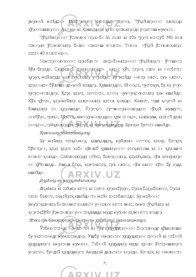 умумий майдони 1660 минг гектардан ортиқ. Тўқайларнинг алоҳида кўринишларини Ангрен ва Қашқадарё қуйи қисмларида учратиш мумкин. Тўқайларнинг ўсимлик таркиби 35 оила ва 105 турга мансуб 285 хил томирли ўсимликлар билан намоиш этилган. Типик тўқай ўсимликлари аосан 40 хилга яқин. Намгарчиликнинг сероблиги амфибияларнинг тўқайларга ўтишига йўл беради. Судралиб юрувчилардан яланг кўз, сариқ илон ва нисбатан қуруқ жойларда калтакесаклар учрайди. Бу жойда чипор илон, сув илони, қора илон бўлиши доимий холдир. Қушлардан, айниқса, тустовуқ бу ер учун хусусиятлидир. Қора қарға, зағизғон, кичик чумчуқсимонлар ҳам яшайди. Кўк қўтон, қоравойлар калониялар ҳосил қилади. Калхат, тош қирғий ва бошқалар ин қуришади. Йиртқич сутэмизувчилардан: тўқай мушуги, чиябўри, тулки, бўрсиқ, кемирувчилардан: қум сичқон, каламуш, каспий дала сичқони, туёқлилардан тўнғиз ва чакалакзорлар Бухоро буғиси яшайди. Қамишли чакалакзорлар Бу жойлар ғозқанжир, қашқалдоқ, муйлови читтак, какку, ботқоқ бўктарги, қора қарға каби кўплаб қушларнинг озиқланиш ва ин қуришга хизмат қилади. Саёзликларда чайка, балиқчилар, қораёқалар, чўл каккулари ин қўйишади. Яшил бақа, калтакесак, сув илони, чўл яланг кўзи бу ерда яшайди. Дарёлар ва очиқ саёзликлар Дарёлар ва сойлар катта ва сохта-куракбурун, Орол бақрабалиғи, Орол сазан балиғи, оққайроқ яшайдиган жойи ҳисобланади. Бу жойнинг умуртқалилар биохилма-хиллиги унчалик катта эмас, аммо тўқайлар ва қирғоқбўйи ўрмонлари уни сақлашда жуда муҳим аҳамиятга эгадир Ички сув ботқоқлик(намланган ҳудудлар) экотизимлари Ўзбекистонда намланган ва чўл ҳудудларининг биргаликда қўшилиши бу экотизимда мужассамдир. Ушбу намланган ҳудудларни сунъий ва табиий ҳудудларга ажратиш мумкин. Табиий ҳудудлар жуда кучли ўзгаришларга учраган, бундай ҳудудларга Амударё дельтаси киради. Ботқоқ ва намланган 21 