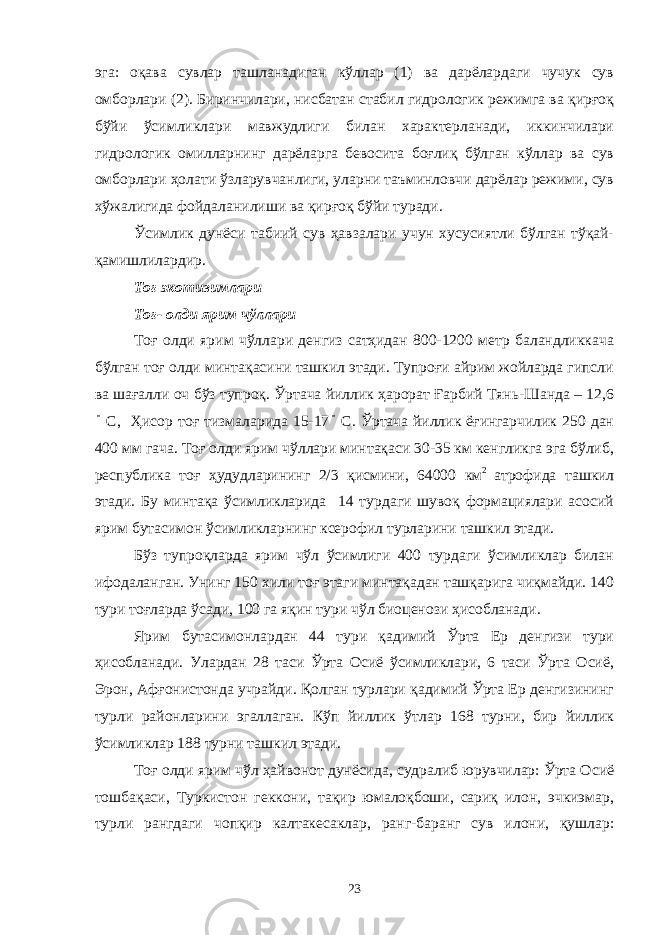 эга: оқава сувлар ташланадиган кўллар (1) ва дарёлардаги чучук сув омборлари (2). Биринчилари, нисбатан стабил гидрологик режимга ва қирғоқ бўйи ўсимликлари мавжудлиги билан характерланади, иккинчилари гидрологик омилларнинг дарёларга бевосита боғлиқ бўлган кўллар ва сув омборлари ҳолати ўзларувчанлиги, уларни таъминловчи дарёлар режими, сув хўжалигида фойдаланилиши ва қирғоқ бўйи туради. Ўсимлик дунёси табиий сув ҳавзалари учун хусусиятли бўлган тўқай- қамишлилардир. Тоғ экотизимлари Тоғ- олди ярим чўллари Тоғ олди ярим чўллари денгиз сатҳидан 800-1200 метр баландликкача бўлган тоғ олди минтақасини ташкил этади. Тупроғи айрим жойларда гипсли ва шағалли оч бўз тупроқ. Ўртача йиллик ҳарорат Ғарбий Тянь-Шанда – 12,6 С, Ҳисор тоғ тизмаларида 15-17  С. Ўртача йиллик ёғингарчилик 250 дан 400 мм гача. Тоғ олди ярим чўллари минтақаси 30-35 км кенгликга эга бўлиб, республика тоғ ҳудудларининг 2/3 қисмини, 64000 км 2 атрофида ташкил этади. Бу минтақа ўсимликларида 14 турдаги шувоқ формациялари асосий ярим бутасимон ўсимликларнинг ксерофил турларини ташкил этади. Бўз тупроқларда ярим чўл ўсимлиги 400 турдаги ўсимликлар билан ифодаланган. Унинг 150 хили тоғ этаги минтақадан ташқарига чиқмайди. 140 тури тоғларда ўсади, 100 га яқин тури чўл биоценози ҳисобланади. Ярим бутасимонлардан 44 тури қадимий Ўрта Ер денгизи тури ҳисобланади. Улардан 28 таси Ўрта Осиё ўсимликлари, 6 таси Ўрта Осиё, Эрон, Афғонистонда учрайди. Қолган турлари қадимий Ўрта Ер денгизининг турли районларини эгаллаган. Кўп йиллик ўтлар 168 турни, бир йиллик ўсимликлар 188 турни ташкил этади. Тоғ олди ярим чўл ҳайвонот дунёсида, судралиб юрувчилар: Ўрта Осиё тошбақаси, Туркистон геккони, тақир юмалоқбоши, сариқ илон, эчкиэмар, турли рангдаги чопқир калтакесаклар, ранг-баранг сув илони, қушлар: 23 