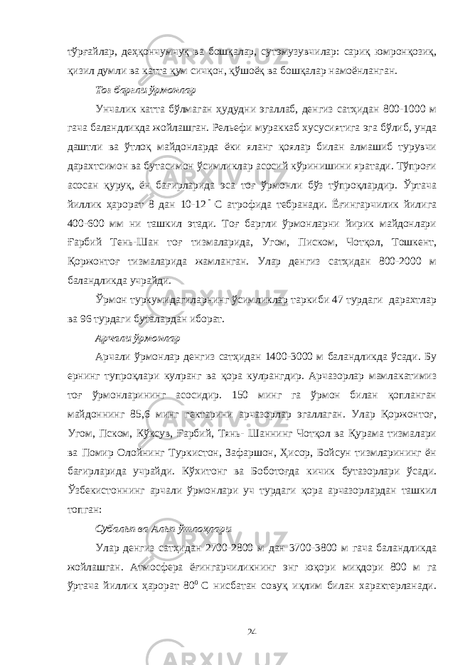 тўрғайлар, деҳқончумчуқ ва бошқалар, сутэмузувчилар: сариқ юмронқозиқ, қизил думли ва катта қум сичқон, қўшоёқ ва бошқалар намоёнланган. Тоғ баргли ўрмонлар Унчалик катта бўлмаган ҳудудни эгаллаб, денгиз сатҳидан 800-1000 м гача баландликда жойлашган. Рельефи мураккаб хусусиятига эга бўлиб, унда даштли ва ўтлоқ майдонларда ёки яланг қоялар билан алмашиб турувчи дарахтсимон ва бутасимон ўсимликлар асосий кўринишини яратади. Тўпроғи асосан қуруқ, ён бағирларида эса тоғ ўрмонли бўз тўпроқлардир. Ўртача йиллик ҳарорат 8 дан 10-12 С атрофида тебранади. Ёғингарчилик йилига 400-600 мм ни ташкил этади. Тоғ баргли ўрмонларни йирик майдонлари Ғарбий Тень-Шан тоғ тизмаларида, Угом, Писком, Чотқол, Тошкент, Қоржонтоғ тизмаларида жамланган. Улар денгиз сатҳидан 800-2000 м баландликда учрайди. Ўрмон туркумидагиларнинг ўсимликлар таркиби 47 турдаги дарахтлар ва 96 турдаги буталардан иборат. Арчали ўрмонлар Арчали ўрмонлар денгиз сатҳидан 1400-3000 м баландликда ўсади. Бу ернинг тупроқлари кулранг ва қора кулрангдир. Арчазорлар мамлакатимиз тоғ ўрмонларининг асосидир. 150 минг га ўрмон билан қопланган майдоннинг 85,6 минг гектарини арчазорлар эгаллаган. Улар Қоржонтоғ, Угом, Пском, Кўксув, Ғарбий, Тянь- Шаннинг Чотқол ва Қурама тизмалари ва Помир Олойнинг Туркистон, Зафаршон, Ҳисор, Бойсун тизмларининг ён бағирларида учрайди. Кўхитонг ва Боботоғда кичик бутазорлари ўсади. Ўзбекистоннинг арчали ўрмонлари уч турдаги қора арчазорлардан ташкил топган: Субальп ва Альп ўтлоқлари Улар денгиз сатҳидан 2700-2800 м дан 3700-3800 м гача баландликда жойлашган. Атмосфера ёғингарчиликнинг энг юқори миқдори 800 м га ўртача йиллик ҳарорат 80 0 С нисбатан совуқ иқлим билан характерланади. 24 