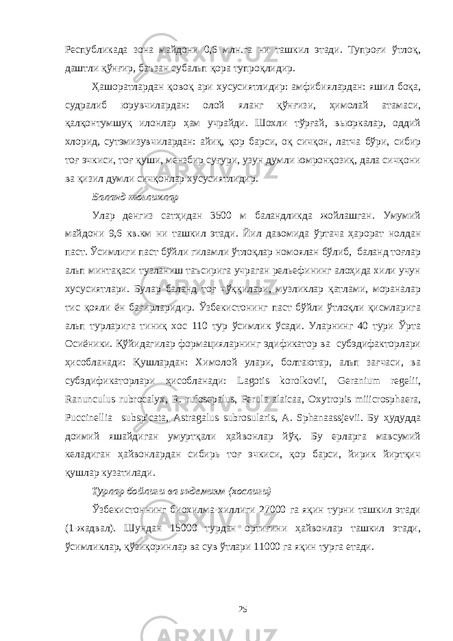 Республикада зона майдони 0,6 млн.га ни ташкил этади. Тупроғи ўтлоқ, даштли қўнғир, баъзан субальп қора тупроқлидир. Ҳашоратлардан қовоқ ари хусусиятлидир: амфибиялардан: яшил боқа, судралиб юрувчилардан: олой яланг қўнғизи, ҳимолай атамаси, қалқонтумшуқ илонлар ҳам учрайди. Шохли тўрғай, вьюркалар, оддий хлорид, сутэмизувчилардан: айиқ, қор барси, оқ сичқон, латча бўри, сибир тоғ эчкиси, тоғ қуши, мензбир суғури, узун думли юмронқозиқ, дала сичқони ва қизил думли сичқонлар хусусиятлидир. Баланд тоғликлар Улар денгиз сатҳидан 3500 м баландликда жойлашган. Умумий майдони 9,6 кв.км ни ташкил этади. Йил давомида ўртача ҳарорат нолдан паст. Ўсимлиги паст бўйли гиламли ўтлоқлар номоялан бўлиб, баланд тоғлар альп минтақаси тузланиш таъсирига учраган рельефининг алоҳида хили учун хусусиятлари. Булар баланд тоғ чўққилари, музликлар қатлами, мораналар тис қояли ён бағирларидир. Ўзбекистонинг паст бўйли ўтлоқли қисмларига альп турларига тиниқ хос 110 тур ўсимлик ўсади. Уларнинг 40 тури Ўрта Осиёники. Қўйидагилар формацияларнинг эдификатор ва субэдифакторлари ҳисобланади: Қушлардан: Химолой улари, болтаютар, альп зағчаси, ва субэдификаторлари ҳисобланади: Lagotis korolkovii, Geranium regelii, Ranunculus rubrocalyx, R. rufosepalus, Ferula alaicaa, Oxytropis miiicrosphaera, Puccinellia subspicata, Astragalus subrosularis, A. Sphanaassjevii. Бу ҳудудда доимий яшайдиган умуртқали ҳайвонлар йўқ. Бу ерларга мавсумий келадиган ҳайвонлардан сибирь тоғ эчкиси, қор барси, йирик йиртқич қушлар кузатилади. Турлар бойлиги ва эндемизм (хослиги) Ўзбекистоннинг биохилма-хиллиги 27000 га яқин турни ташкил этади (1-жадвал). Шундан 15000 турдан ортиғини ҳайвонлар ташкил этади, ўсимликлар, қўзиқоринлар ва сув ўтлари 11000 га яқин турга етади. 25 