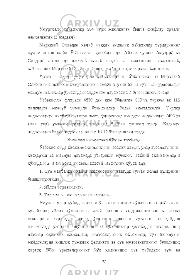 Умуртқали ҳайвонлар 664 тури жамланган бешта синфлар орқали намояланган (3-жадвал). Марказий Осиёдан келиб чиққан эндемик ҳайвонлар турларининг муҳим яшаш жойи Ўзбекистон ҳисобланади. Айрим турлар Амударё ва Сирдарё оралиғида дастлаб келиб чиқиб ва эволюцион ривожланиб, кейинчалик Марказий Осиёнинг бошқа жойларга ҳам тарқала бошлаган. Ҳозирги вақтда умуртқали ҳайвонларнинг Ўзбекистон ва Марказий Осиёнинг эндемик мажмуаларини намоён этувчи 53 та тури ва турдошлари маълум. Балиқлар ўртасидаги эндемизм даражаси 52 % ни ташкил этади. Ўзбекистон флораси 4800 дан кам бўлмаган 650-та туркум ва 115 оилаларга мансуб томирли ўсимликлар билан намояланган. Турлар эндемиклиги нисбатан юқори эмас, флоранинг ичидаги эндемиклар (400-га яқин тур) умумий турлар сонининг 8 %ни ташкил этади. Қадимги эндемиклар барча эндемикларнинг 10-12 %ни ташкил этади. Биохилма-хилликка бўлган хавфлар Ўзбекистонда биохилма-хилликнинг асосий хавфи, улар ареалларининг қисқариш ва маълум даражада ўзгариши мумкин. Табиий экатизимларга қўйидаги 3 та антроноген омил асосий таъсирини кўрсатади. 1. Сув манбалари қайта тақсимотини назарда тутган ҳолда ерларнинг ўзлаштирилиши. 2. Яйлов чорвачилиги. 3. Тоғ-кон ва энергетика саноатлари. Умуман улар қуйидагиларни ўз ичига олади: чўлланиш жараёнининг кучайиши; яйлов хўжалигини олиб боришни жадаллаштириш ва чорва молларини керагидан ортиқ ўтлатиш: ерларни суғориш ва ҳайдаш натижасида уларнинг шўрланиши ва хўжаликлар ҳисобидан чиқарилиши; дарёлар оқимини жиловлаш; гидроэнергетик объектлар; сув йиғилувчи майдонларда қишлоқ хўжалик фаолияти ва сув мувозанатининг бузилиши; қирғоқ бўйи ўрмонларининг йўқ қилиниши; сув тубидаги қум ва 27 