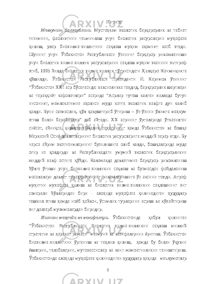 Кириш Мавзунинг долзарблиги. Мустаҳкам экологик барқарорлик ва табиат тизимини, фаолиятини таъминлаш учун биологик ресурсларни муҳофаза қилиш, улар биохилма-хиллигини сақлаш муҳим аҳамият касб этади. Шунинг учун Ўзбекистон Республикаси ўзининг барқарор ривожланиши учун биологик хилма-хиллик ресурсларини сақлаш муҳим эканини эътироф этиб, 1995 йилда биологик хилма-хиллик тўғрисидаги Ҳалқаро Конвенцияга қўшилди. Ўзбекистон Республикаси Президенти И. Каримов ўзининг “Ўзбекистон ХХI аср бўсағасида: хавсизликка таҳдид, барқарорлик шартлари ва тараққиёт кафолатлари” асарида “Асрлар туташ келган паллада бутун инсоният, мамлакатимиз аҳолиси жуда катта экологик хавфга дуч келиб қолди. Буни сезмаслик, қўл қовуштириб ўтириш – ўз-ўзини ўлимга маҳкум этиш билан баробардир” деб айтади. XX асрнинг ўрталарида ўтказилган сиёсат, айниқса, қишлоқ хўжалик соҳасининг ҳамда Ўзбекистон ва бошқа Марказий Осиё давлатларнинг биологик ресурсларига жиддий зарар етди. Бу нарса айрим экотизимларнинг бузилишига олиб келди, бошқаларида жуда оғир из қолдирди ва Республикадаги умумий экологик барқарорликни жиддий хавф остига қўйди. Келажакда давлатимиз барқарор ривожланиш йўлга ўтиши учун биохилма-хилликни сақлаш ва бузмасдан фойдаланиш масалалари давлат тараққиётининг ривожланишига ўз аксини топди. Атроф муҳитни мухофаза қилиш ва биологик хилма-хилликни сақлашнинг энг самарали йўлларидан бири - алоҳида муҳофаза қилинадиган ҳудудлар ташкил этиш ҳамда ноёб ҳайвон, ўсимлик турларини асраш ва кўпайтириш энг долзарб муаммолардан биридир. Ишнинг мақсади ва вазифалари. Ўзбекистонда қабул қилинган “Ўзбекистон Республикаси Биологик хилма-хилликни сақлаш миллий стратегия ва ҳаракат режаси” мазмуни ва вазифаларини ёритиш. Ўзбекистон биохилма-хиллигини ўрганиш ва таҳлил қилиш, ҳамда бу билан ўқувчи ёшларни, талабаларни, мутахассислар ва кенг жамоатчиликни таништириш. Ўзбекистонда алоҳида муҳофаза қилинадиган ҳудудлар ҳақида маълумотлар 3 