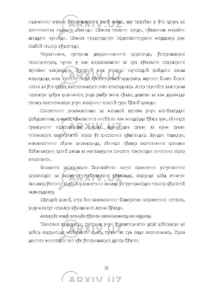 иқлимнинг муҳим ўзгаришларига олиб келди, шу туфайли у ўта қуруқ ва континентал иқлимга айланди. Шамол тезлиги ортди, чўлланиш жараёни шиддати кучайди. Шамол тарқатадиган ифлослантирувчи моддалар ҳам салбий таъсир кўрсатади. Чорвачилик, суғориш деҳқончилигига қараганда, ўзгаришларга таъсирчанроқ, чунки у кам марказлашган ва сув хўжалиги соҳаларига эҳтиёжи камроқдир. Хусусий мол эгалари иқтисодий фойдани олиш мақсадида, мол сонини тезда кўпайтиришга қодирлар, шунинг билан бирга нозик ва ўта қуруқ экотизимларга зиён етказадилар. Агар тартибга келтириш чоралари қабул қилинмаса, унда ушбу омил чўлли, даштли ва кам даражада тоғлар экотизимлари учун хавфнинг асосий тури бўлиб қолади. Саноатнинг ривожланиши ва маиший эҳтиёж учун манбалардан фойдаланиш, қишлоқ хўжалигига нисбатан кам миқдорда бўлса ҳам, айниқса сувларнинг ифлосланиши орқали, шунингдек сувли ва ярим сувли тизимларга келтирилган зарар ўз ҳиссасини қўшгандир. Бундан ташқари, мамлакатнинг айрим қисмларида, айниқса чўллар экотизимига қазилма бойликларни қазиб олиш ва металлургия саноати томонидан анчагина зарар етказилган. Биологик ресурсларга берилаётган катта аҳамиятни устунлигига қарамасдан ва экологик стабилликни қўллашда, юқорида қайд этилган омиллар ўзининг салбий фаолиятини амалда ўзгартирмасдан таъсир кўрсатиб келмоқдалар. Шундай қилиб, агар биз келажакнинг башоратли кафолатини истасак, унда махсус чоралар кўришимиз лозим бўлади. Алоҳида хавф остида бўлган экотизимлар ва турлар. Текислик ҳудудлари, суғориш учун ўзлаштирилган дарё қайирлари ва қайир юқорисида жойлашган ерлар, сувли ва сув олди экотизимлар, Орол денгизи минтақаси энг кўп ўзгаришларга дучор бўлган. 30 