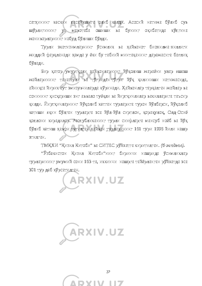 сатҳининг кескин пасайишига олиб келди. Асосий натижа бўлиб сув шўрлигининг уч маротаба ошиши ва бунинг оқибатида кўпгина жониворларнинг нобуд бўлиши бўлди. Турли экотизимларнинг ўсимлик ва ҳайвонот биохилма-хиллиги жиддий фарқланади ҳамда у ёки бу табиий минтақанинг даражасига боғлиқ бўлади. Бир қатор умуртқали ҳайвонларнинг йўқолиш жараёни улар яшаш жойларининг таназзули ва тўғридан-тўғри йўқ қилиниши натижасида, айниқса йирик сут эмизувчиларда кўринади. Ҳайвонлар тарқалган жойлар ва сонининг қисқариши энг аввало туёқли ва йиртқичлилар вакилларига таъсир қилди. Йиртқичларнинг йўқолиб кетган турларига турон йўлбарси, йўқолиб кетиши яқин бўлган турларга эса йўл-йўл сиртлон, қорақулоқ, Олд-Осиё қоплони кирадилар. Республиканинг турли синфларга мансуб ноёб ва йўқ бўлиб кетиш ҳавфи туғилган ҳайвон турларининг 161 тури 1996 йили нашр этилган. ТМҚХИ “Қизил Китоби” ва СИТЕС рўйхатга киритилган. ( 6 -жадвал). “Ўзбекистон Қизил Китоби”нинг биринчи нашрида ўсимликлар турларининг умумий сони 163-та, иккинчи нашрга тайёрланган рўйхатда эса 301 тур деб кўрсатилган. 32 