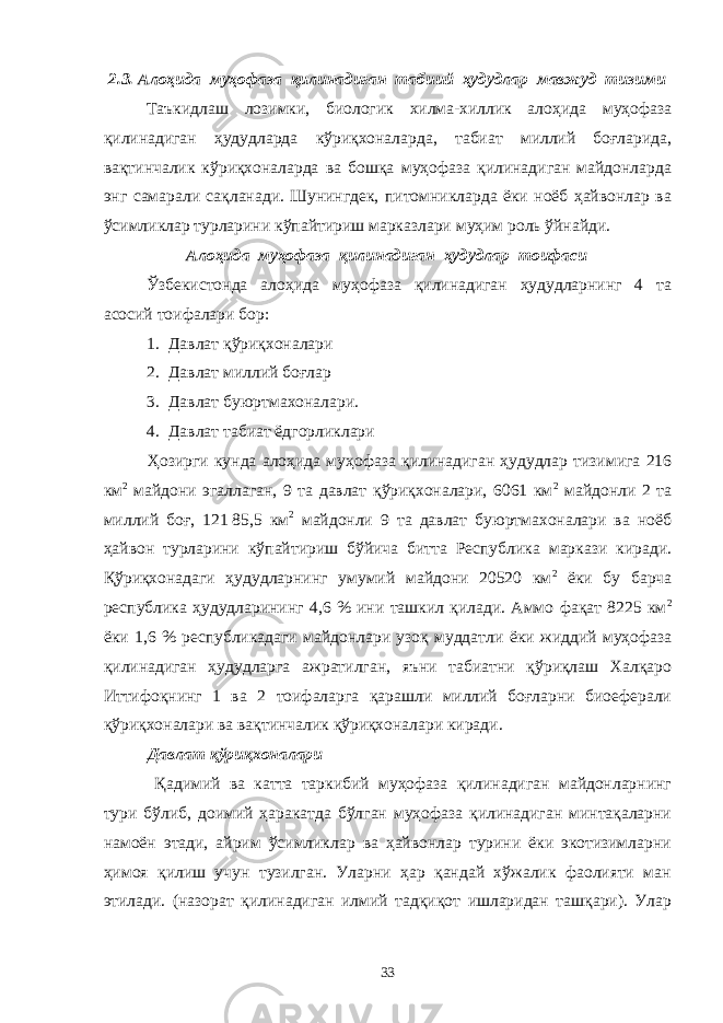 2.3. Алоҳида муҳофаза қилинадиган табиий ҳудудлар мавжуд тизими Таъкидлаш лозимки, биологик хилма-хиллик алоҳида муҳофаза қилинадиган ҳудудларда кўриқхоналарда, табиат миллий боғларида, вақтинчалик кўриқхоналарда ва бошқа муҳофаза қилинадиган майдонларда энг самарали сақланади. Шунингдек, питомникларда ёки ноёб ҳайвонлар ва ўсимликлар турларини кўпайтириш марказлари муҳим роль ўйнайди. Алоҳида муҳофаза қилинадиган ҳудудлар тоифаси Ўзбекистонда алоҳида муҳофаза қилинадиган ҳудудларнинг 4 та асосий тоифалари бор: 1. Давлат қўриқхоналари 2. Давлат миллий боғлар 3. Давлат буюртмахоналари. 4. Давлат табиат ёдгорликлари Ҳозирги кунда алоҳида муҳофаза қилинадиган ҳудудлар тизимига 216 км 2 майдони эгаллаган, 9 та давлат қўриқхоналари, 6061 км 2 майдонли 2 та миллий боғ, 121   85,5 км 2 майдонли 9 та давлат буюртмахоналари ва ноёб ҳайвон турларини кўпайтириш бўйича битта Республика маркази киради. Қўриқхонадаги ҳудудларнинг умумий майдони 20520 км 2 ёки бу барча республика ҳудудларининг 4,6 % ини ташкил қилади. Аммо фақат 8225 км 2 ёки 1,6 % республикадаги майдонлари узоқ муддатли ёки жиддий муҳофаза қилинадиган ҳудудларга ажратилган, яъни табиатни қўриқлаш Халқаро Иттифоқнинг 1 ва 2 тоифаларга қарашли миллий боғларни биоеферали қўриқхоналари ва вақтинчалик қўриқхоналари киради. Давлат қўриқхоналари Қадимий ва катта таркибий муҳофаза қилинадиган майдонларнинг тури бўлиб, доимий ҳаракатда бўлган муҳофаза қилинадиган минтақаларни намоён этади, айрим ўсимликлар ва ҳайвонлар турини ёки экотизимларни ҳимоя қилиш учун тузилган. Уларни ҳар қандай хўжалик фаолияти ман этилади. (назорат қилинадиган илмий тадқиқот ишларидан ташқари). Улар 33 