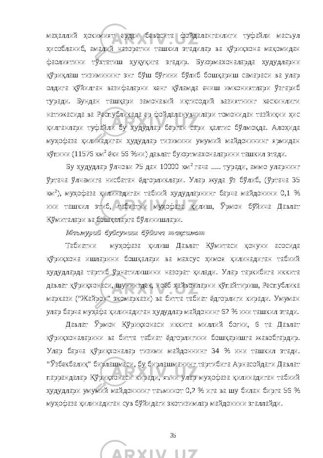 маҳаллий ҳокимият ердан бевосита фойдаланганлиги туфайли масъул ҳисобланиб, амалий назоратни ташкил этадилар ва қўриқхона мақомидан фаолиятини тўхтатиш ҳуқуқига эгадир. Буюрмахоналарда ҳудудларни қўриқлаш тизимининг энг бўш бўғини бўлиб бошқариш самараси ва улар олдига қўйилган вазифаларни кенг қўламда ечиш имкониятлари ўзгариб туради. Бундан ташқари замонавий иқтисодий вазиятнинг кескинлиги натижасида ва Республикада ер фойдаланувчилари томонидан тазйиқни ҳис қилганлари туфайли бу ҳудудлар берган сари қалтис бўлмоқда. Алоҳида муҳофаза қилинадиган ҳудудлар тизимини умумий майдонининг ярмидан кўпини (11576 км 2 ёки 56 %ни) давлат буюртмахоналарини ташкил этади. Бу ҳудудлар ўлчови 25 дан 10000 км 2 гача ..... туради, аммо уларнинг ўртача ўлчамига нисбатан ёдгорликлари. Улар жуда ўз бўлиб, (ўртача 35 км 2 ), муҳофаза қилинадиган табиий ҳудудларнинг барча майдонини 0,1 % ини ташкил этиб, табиатни муҳофаза қилиш, Ўрмон бўйича Давлат Қўмиталари ва бошқаларга бўлинишлари. Маъмурий буйсуниш бўйича тақсимот Табиатни муҳофаза қилиш Давлат Қўмитаси қонуни асосида қўриқхона ишларини бошқалари ва махсус ҳимоя қилинадиган табиий ҳудудларда тартиб ўрнатилишини назорат қилади. Улар таркибига иккита давлат қўриқхонаси, шунингдек, ноёб ҳайвонларни кўпайтириш, Республика маркази (“Жайрон” экомаркази) ва битта табиат ёдгорлиги киради. Умуман улар барча муҳафа қилинадиган ҳудудлар майдонинг 62 % ини ташкил этади. Давлат Ўрмон Қўриқхонаси иккита миллий боғни, 6 та Давлат қўриқхоналарини ва битта табиат ёдгорлигини бошқаришга жавобгардир. Улар барча қўриқхоналар тизими майдоннинг 34 % ини ташкил этади. “Ўзбекбалиқ” бирлашмаси, бу бирлашманинг тартибига Арнасойдаги Давлат паррандалар Қўриқхонаси киради, яъни улар муҳофаза қилинадиган табиий ҳудудлари умумий майдоннинг таъминот 0,2 % ига ва шу билан бирга 56 % муҳофаза қилинадиган сув бўйидаги экотизимлар майдонини эгаллайди. 35 