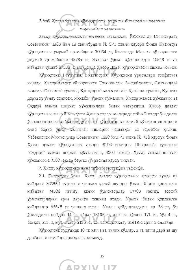 3-боб. Ҳисор давлат қўриқҳонаси ва унинг биохилма-хилликни сақлашдаги аҳамияти Ҳисор қўриқхонасининг ташкил этилиши . Ўзбекистон Министрлар Советининг 1983 йил 19 сентябрдаги № 521 сонли қарори билан Қизилсув қўриқхонаси умумий ер майдони 30094 га, баъзасида Мираки қўриқхонаси умумий ер майдони 46795 га, Яккабоғ ўрмон ҳўжалигидан 10649 га ер майдони қўшиб 87538 га майдонда Ҳисор Далат қўриқхонаси ташкил топган. Қўриқхона 1-гуруппа, 1-категория, Қўриқхона ўрмонлари тоифасига киради. Ҳисор давлат кўриқхонаси Тожикистон Республикаси, Сурхандарё вилояти Сариосиё тумани, Қашқадарё вилоятининг Қамаши тумани, Қуштор доривор ўтлар совхози, Яккабоғ ўрмон хўжалиги, Хисор жамоа хўжалиги ва Оқдарё жамоа ширкат хўжаликлари билан чегарадош. Ҳисор давлат қўриқхонаси асосий вазифаси Ҳисор тоғ тизмаларида табиий ҳолда ўсадиган ўсимликлари ва ҳайвонот дунёсини қўриқлаш ва илмий кўзатиш ишларини олиб бориб ушбу қилинган ишларни ташвиқот ва тарғибот қилиш. Ўзбекистон Министрлар Советининг 1990 йил 21 июнь № 238 қарори билан Ҳисор давлат қўриқхонаси еридан 6100 гектарни Шахрисабз туманига “Оқдарё” жамоа ширкат хўжалигига, 4000 гектар, Ҳисор жамоа ширкат хўжалигига 2100 гектар бериш тўғрисида қарор чиққан. 2. Ҳисор қўриқхонасининг табиий географик тафсифи. 2.1. Географик ўрни. Ҳисор давлат қўриқхонаси ҳозирги кунда ер майдони 80986,1 гектарни ташкил қилиб шундан ўрмон билан қопланган майдони 24308 гектар, қалин ўрмонзорлар 12203 гектар, асосий ўрмонзорларни арча дарахти ташкил этади. Ўрмон билан қопланган майдонлар 56678 га ташкил этган. Ундан ҳайдаланадиган ер 68 га, ўт ўриладиган майдон 14 га, яйлов 18196 га, дарё ва кўллар 171 га, йўл 4 га, ботқоқ 511 га, музликлар 3155 га, қоя ва жарликлар 31819га ерни эгаллайди. Қўриқхона ҳудудида 10 та катта ва кичик кўллар, 3 та катта дарё ва шу дарёларнинг майда ирмоқлари мавжуд. 37 