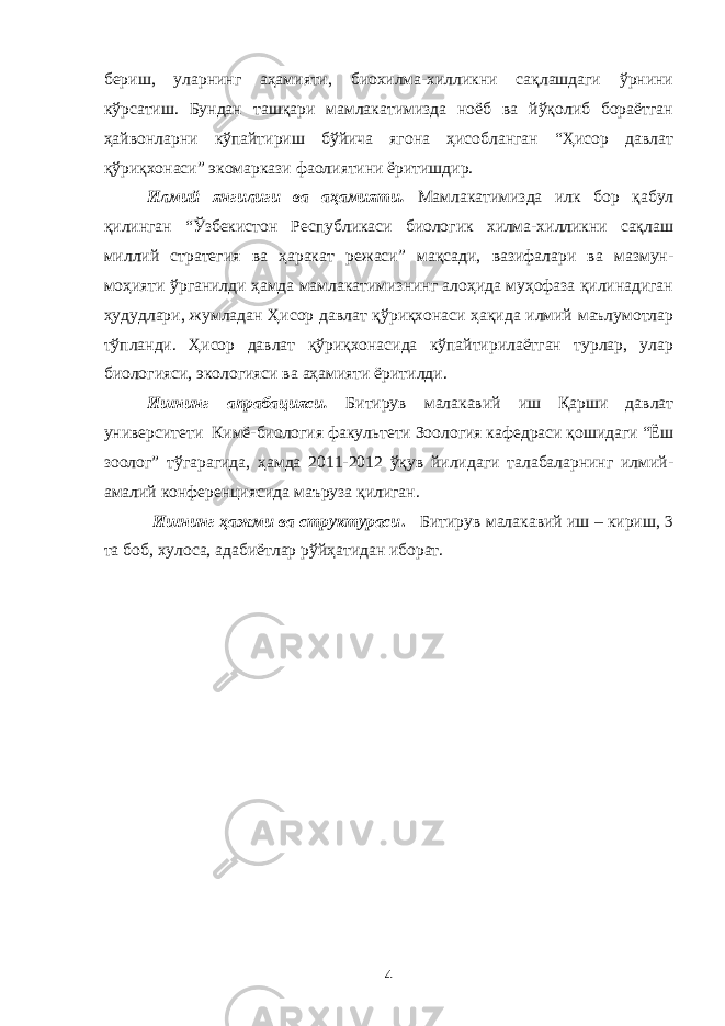 бериш, уларнинг аҳамияти, биохилма-хилликни сақлашдаги ўрнини кўрсатиш. Бундан ташқари мамлакатимизда ноёб ва йўқолиб бораётган ҳайвонларни кўпайтириш бўйича ягона ҳисобланган “Ҳисор давлат қўриқхонаси” экомаркази фаолиятини ёритишдир. Илмий янгилиги ва аҳамияти. Мамлакатимизда илк бор қабул қилинган “Ўзбекистон Республикаси биологик хилма-хилликни сақлаш миллий стратегия ва ҳаракат режаси” мақсади, вазифалари ва мазмун- моҳияти ўрганилди ҳамда мамлакатимизнинг алоҳида муҳофаза қилинадиган ҳудудлари, жумладан Ҳисор давлат қўриқхонаси ҳақида илмий маълумотлар тўпланди. Ҳисор давлат қўриқхонасида кўпайтирилаётган турлар, улар биологияси, экологияси ва аҳамияти ёритилди. Ишнинг апрабацияси. Битирув малакавий иш Қарши давлат университети Кимё-биология факультети Зоология кафедраси қошидаги “Ёш зоолог” тўгарагида, ҳамда 2011-2012 ўқув йилидаги талабаларнинг илмий- амалий конференциясида маъруза қилиган. Ишнинг ҳажми ва структураси . Битирув малакавий иш – кириш, 3 та боб, хулоса, адабиётлар рўйҳатидан иборат. 4 