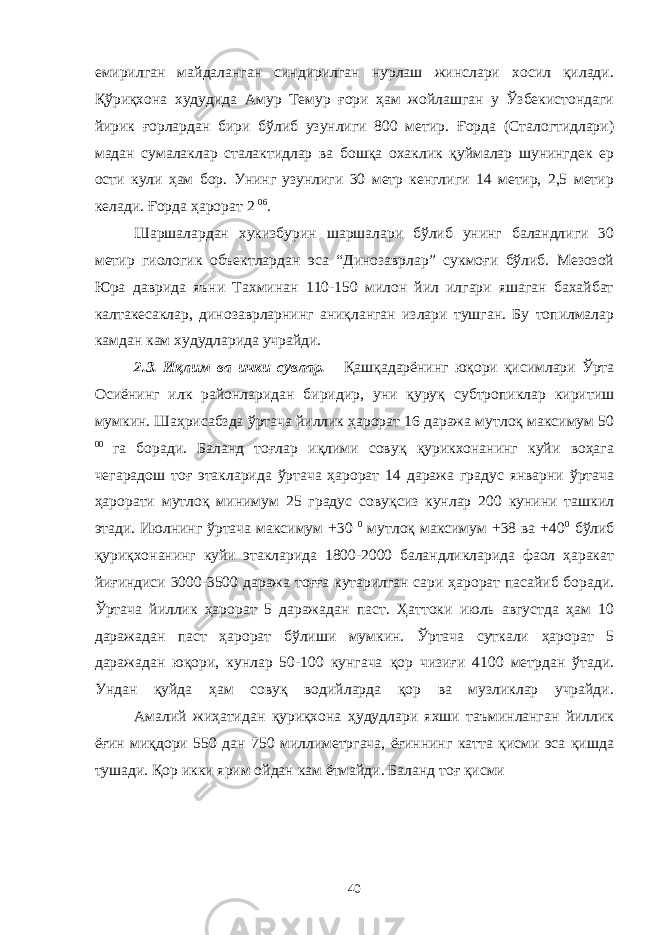 емирилган майдаланган синдирилган нурлаш жинслари хосил қилади. Қўриқхона худудида Амур Темур ғори ҳам жойлашган у Ўзбекистондаги йирик ғорлардан бири бўлиб узунлиги 800 метир. Ғорда (Сталогтидлари) мадан сумалаклар сталактидлар ва бошқа охаклик қуймалар шунингдек ер ости кули ҳам бор. Унинг узунлиги 30 метр кенглиги 14 метир, 2,5 метир келади. Ғорда ҳарорат 2 06 . Шаршалардан хукизбурин шаршалари бўлиб унинг баландлиги 30 метир гиологик объектлардан эса “Динозаврлар” сукмоғи бўлиб. Мезозой Юра даврида яъни Тахминан 110-150 милон йил илгари яшаган бахайбат калтакесаклар, динозаврларнинг аниқланган излари тушган. Бу топилмалар камдан кам худудларида учрайди. 2.3. Иқлим ва ички сувлар. Қашқадарёнинг юқори қисимлари Ўрта Осиёнинг илк районларидан биридир, уни қуруқ субтропиклар киритиш мумкин. Шаҳрисабзда ўртача йиллик ҳарорат 16 даража мутлоқ максимум 50 00 га боради. Баланд тоғлар иқлими совуқ қурикхонанинг куйи воҳага чегарадош тоғ этакларида ўртача ҳарорат 14 даража градус январни ўртача ҳарорати мутлоқ минимум 25 градус совуқсиз кунлар 200 кунини ташкил этади. Июлнинг ўртача максимум +30 0 мутлоқ максимум +38 ва +40 0 бўлиб қуриқхонанинг куйи этакларида 1800-2000 баландликларида фаол ҳаракат йиғиндиси 3000-3500 даража тоғға кутарилган сари ҳарорат пасайиб боради. Ўртача йиллик ҳарорат 5 даражадан паст. Ҳаттоки июль августда ҳам 10 даражадан паст ҳарорат бўлиши мумкин. Ўртача суткали ҳарорат 5 даражадан юқори, кунлар 50-100 кунгача қор чизиғи 4100 метрдан ўтади. Ундан қуйда ҳам совуқ водийларда қор ва музликлар учрайди. Амалий жиҳатидан қуриқхона ҳудудлари яхши таъминланган йиллик ёғин миқдори 550 дан 750 миллиметргача, ёғиннинг катта қисми эса қишда тушади. Қор икки ярим ойдан кам ётмайди. Баланд тоғ қисми 40 