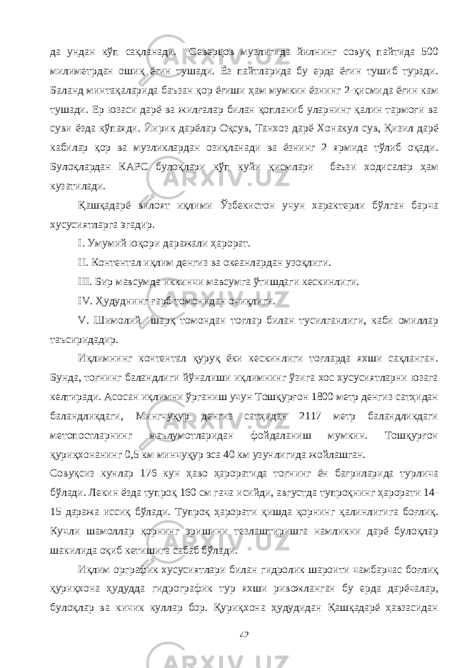 да ундан кўп сақланади. Северцов музлигида йилнинг совуқ пайтида 500 милиметрдан ошиқ ёғин тушади. Ёз пайтларида бу ерда ёғин тушиб туради. Баланд минтақаларида баъзан қор ёғиши ҳам мумкин ёзнинг 2-қисмида ёғин кам тушади. Ер юзаси дарё ва жилғалар билан қопланиб уларнинг қалин тармоғи ва суви ёзда кўпаяди. Йирик дарёлар Оқсув, Танхоз дарё Хонакул сув, Қизил дарё кабилар қор ва музликлардан озиқланади ва ёзнинг 2 ярмида тўлиб оқади. Булоқлардан КАРС булоқлари кўп куйи қисмлари баъзи ходисалар ҳам кузатилади. Қашқадарё вилоят иқлими Ўзбекистон учун характерли бўлган барча хусусиятларга эгадир. I . Умумий юқори даражали ҳарорат. II . Контентал иқлим денгиз ва океанлардан узоқлиги. III . Бир мавсумда иккинчи мавсумга ўтишдаги кескинлиги. IV . Ҳудуднинг ғарб томонидан очиқлиги. V . Шимолий шарқ томондан тоғлар билан тусилганлиги, каби омиллар таъсиридадир. Иқлимнинг контентал қуруқ ёки кескинлиги тоғларда яхши сақланган. Бунда, тоғнинг баландлиги йўналиши иқлимнинг ўзига хос хусусиятларни юзага келтиради. Асосан иқлимни ўрганиш учун Тошқурғон 1800 метр денгиз сатҳидан баландликдаги, Мингчуқур денгиз сатҳидан 2117 метр баландликдаги метопостларнинг маълумотларидан фойдаланиш мумкин. Тошқурғон қуриқхонанинг 0,5 км минчуқур эса 40 км узунлигида жойлашган. Совуқсиз кунлар 176 кун ҳаво ҳароратида тоғнинг ён бағриларида турлича бўлади. Лекин ёзда тупроқ 160 см гача исийди, августда тупроқнинг ҳарорати 14- 15 даража иссиқ бўлади. Тупроқ ҳарорати қишда қорнинг қалинлигига боғлиқ. Кучли шамоллар қорнинг эришини тезлаштиришга намликни дарё булоқлар шакилида оқиб кетишига сабаб бўлади. Иқлим орграфик хусусиятлари билан гидролик шароити чамбарчас боғлиқ қуриқхона ҳудудда гидрографик тур яхши ривожланган бу ерда дарёчалар, булоқлар ва кичик куллар бор. Қуриқхона ҳудудидан Қашқадарё ҳавзасидан 42 