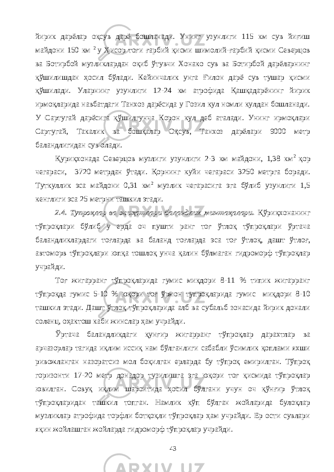 йирик дарёлар оқсув дарё бошланади. Унинг узунлиги 115 км сув йиғиш майдони 150 км 2 у Ҳисор тоғи ғарбий қисми шимолий-ғарбий қисми Северцов ва Ботирбой музликлардан оқиб ўтувчи Хонако сув ва Ботирбой дарёларнинг қўшилишдан ҳосил бўлади. Кейинчалик унга Ғилон дарё сув тушар қисми қўшилади. Уларнинг узунлиги 12-24 км атрофида Қашқадарёнинг йирик ирмоқларида навбатдаги Танхоз дарёсида у Гозил кул номли кулдан бошланади. У Сартугай дарёсига қўшилгунча Корон кул деб аталади. Унинг ирмоқлари Сартугай, Такалик ва бошқалар Оқсув, Танхоз дарёлари 9000 метр баландлигидан сув олади. Қуриқхонада Северцов музлиги узунлиги 2-3 км майдони, 1,38 км 2 қор чегараси, 3720 метрдан ўтади. Қорнинг куйи чегараси 3250 метрга боради. Туткуллик эса майдони 0,31 км 2 музлик чегарасига эга бўлиб узунлиги 1,5 кенглиги эса 25 метрни ташкил этади. 2.4. Тупроқлар ва жиҳатлари баландлик минтақалари. Қўриқхонанинг тўпроқлари бўлиб у ерда оч пушти ранг тоғ ўтлоқ тўпроқлари ўртача баландликлардаги тоғларда ва баланд тоғларда эса тоғ ўтлоқ, дашт ўтлоғ, автоморв тўпроқлари юпқа тошлоқ унча қалин бўлмаган гидроморф тўпроқлар учрайди. Тоғ жигарранг тўпроқларида гумис миқдори 8-11 % типик жигарранг тўпроқда гумис 5-10 % юқори тоғ ўрмон тупроқларида гумис миқдори 8-10 ташкил этади. Дашт ўтлоқ тўпроқларида алб ва субальб зонасида йирик донали соленц, оҳактош каби жинслар ҳам учрайди. Ўртача баландликдаги қунғир жигарранг тўпроқлар дарахтлар ва арчазорлар тагида иқлим иссиқ нам бўлганлиги сабабли ўсимлик қоплами яхши ривожланган назоратсиз мол боқилган ерларда бу тўпроқ емирилган. Тўпроқ горизонти 17-20 метр донадор тузилишга эга юқори тоғ қисмида тўпроқлар ювилган. Совуқ иқлим шароитида ҳосил бўлгани учун оч қўнғир ўтлоқ тўпроқларидан ташкил топган. Намлик кўп бўлган жойларида булоқлар музликлар атрофида торфли ботқоқли тўпроқлар ҳам учрайди. Ер ости сувлари яқин жойлашган жойларда гидроморф тўпроқлар учрайди. 43 