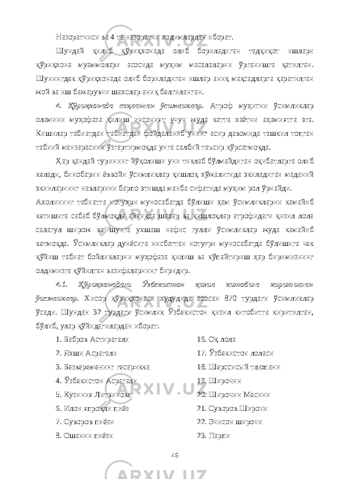 Назоратчиси ва 4 та назоратчи ходимлардан иборат. Шундай қилиб қўриқхонада олиб бориладиган тадқиқот ишлари қўриқхона муаммолари асосида муҳим масалаларни ўрганишга қатилган. Шунингдек қўриқхонада олиб бориладиган ишлар аниқ мақсадларга қаратилган жой ва иш бажарувчи шахслар аниқ белгиланган. 4. Қўриқхонада сақланган ўсимликлар. Атроф муҳитни ўсимликлар оламини муҳофаза қилиш инсоният учун жуда катта хаётни аҳамиятга эга. Кишилар табиатдан табиатдан фойдаланиб унинг асир давомида ташкил топган табиий манзарасини ўзгартирмоқда унга салбий таъсир кўрсатмоқда. Ҳар қандай турининг йўқолиши уни тиклаб бўлмайдиган оқибатларга олиб келади, бинобарин ёввойи ўсимликлар қишлоқ хўжалигида экиладиган маданий экинларнинг навларини барпо этишда манба сифатида муҳим рол ўрнайди. Ахолининг табиатга нотуҳри муносабатда бўлиши ҳам ўсимликларни камайиб кетишига сабаб бўлмоқда айниқса шахар ва қишлоқлар атрофидаги қизил лола салагул широж ва шунга ухшаш нафис гулли ўсимликлар жуда камайиб кетмоқда. Ўсимликлар дунёсига нисбаттан нотуғри муносабатда бўлишига чек қўйиш табиат бойликларни муҳофаза қилиш ва кўпайтириш ҳар биримизнинг олдимизга қўйилган вазифаларнинг биридир. 4.1. Қўриқхонадаги Ўзбекистон қизил китобига киритилган ўисмликлар. Хисор қўриқхонаси худудида асосан 870 турдаги ўсимликлар ўсади. Шундан 32 турдаги ўсимлик Ўзбекистон қизил китобитга киритилган, бўлиб, улар қўйидагилардан иборат. 1. Бабров Астирагали 16. Оқ лола 2. Яхши Асрагали 17. Ўзбекистон лоласи 3. Безвеременинг гесарикка 18. Шерссисый тлюпани 4. Ўзбекистон Асрагали 19. Широчин 5. Кузиния Литвиновп 20. Широчин Месини 6. Илон япроқли пиёз 21. Суворов Широчи 7. Суворов пиёзи 22. Эчисон широчи 8. Ошанин пиёзи 23. Парпи 46 