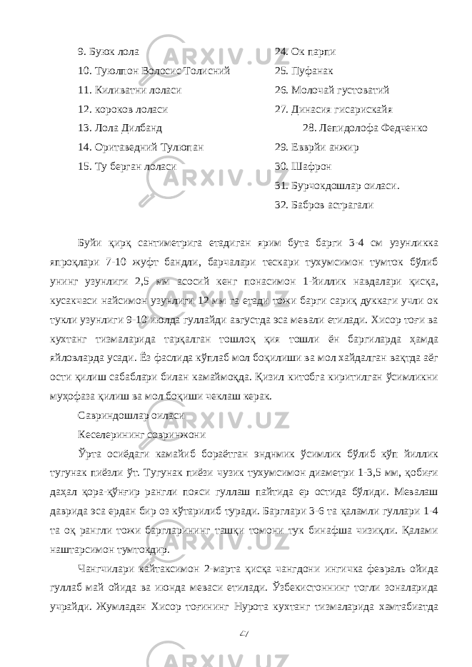 9. Буюк лола 24. Ок парпи 10. Туюлпон Волосис Толисний 25. Пуфанак 11. Киливатни лоласи 26. Молочай густоватий 12. короков лоласи 27. Динасия гисарискайя 13. Лола Дилбанд 28. Лепидолофа Федченко 14. Оритаведний Тулюпан 29. Евврйи анжир 15. Ту берган лоласи 30. Шафрон 31. Бурчокдошлар оиласи. 32. Бабров астрагали Буйи қирқ сантиметрига етадиган ярим бута барги 3-4 см узунликка япроқлари 7-10 жуфт бандли, барчалари тескари тухумсимон тумток бўлиб унинг узунлиги 2,5 мм асосий кенг понасимон 1-йиллик навдалари қисқа, кусакчаси найсимон узунлиги 12 мм га етади тожи барги сариқ дуккаги учли ок тукли узунлиги 9-10 июлда гуллайди августда эса мевали етилади. Хисор тоғи ва кухтанг тизмаларида тарқалган тошлоқ қия тошли ён баргиларда ҳамда яйловларда усади. Ёз фаслида кўплаб мол боқилиши ва мол хайдалган вақтда аёг ости қилиш сабаблари билан камаймоқда. Қизил китобга киритилган ўсимликни муҳофаза қилиш ва мол боқиши чеклаш керак. Савриндошлар оиласи Кеселерининг совринжони Ўрта осиёдаги камайиб бораётган энднмик ўсимлик бўлиб кўп йиллик тугунак пиёзли ўт. Тугунак пиёзи чузик тухумсимон диаметри 1-3,5 мм, қобиғи даҳал қора-қўнғир рангли пояси гуллаш пайтида ер остида бўлиди. Мевалаш даврида эса ердан бир оз кўтарилиб туради. Барглари 3-6 та қаламли гуллари 1-4 та оқ рангли тожи баргларининг ташқи томони тук бинафша чизиқли. Қалами наштарсимон тумтокдир. Чангчилари кайтаксимон 2-марта қисқа чангдони ингичка февраль ойида гуллаб май ойида ва июнда меваси етилади. Ўзбекистоннинг тогли зоналарида учрайди. Жумладан Хисор тоғининг Нурота кухтанг тизмаларида хамтабиатда 47 