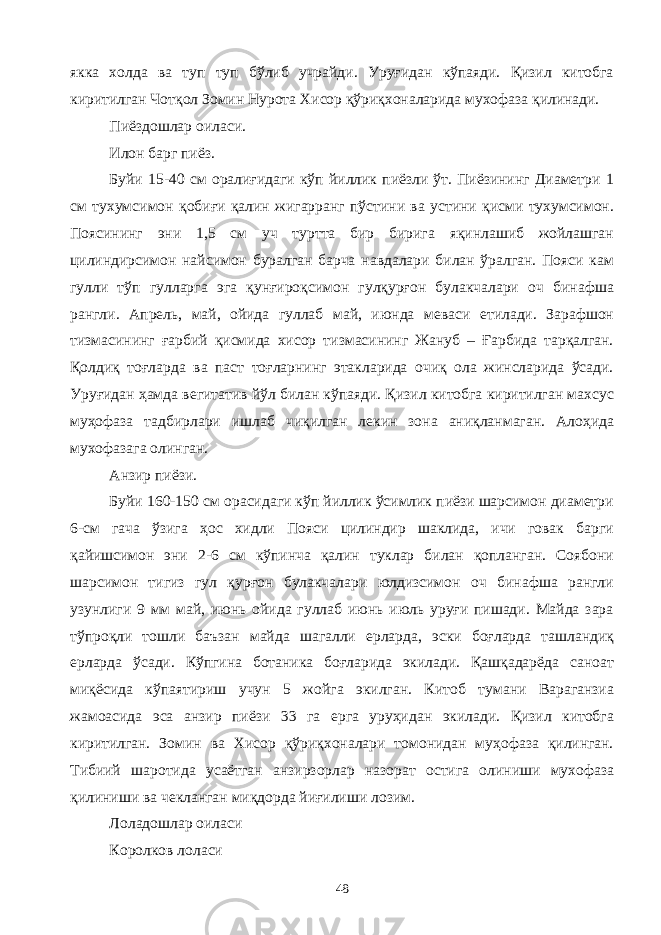 якка холда ва туп туп бўлиб учрайди. Уруғидан кўпаяди. Қизил китобга киритилган Чотқол Зомин Нурота Хисор қўриқхоналарида мухофаза қилинади. Пиёздошлар оиласи. Илон барг пиёз. Буйи 15-40 см оралиғидаги кўп йиллик пиёзли ўт. Пиёзининг Диаметри 1 см тухумсимон қобиғи қалин жигарранг пўстини ва устини қисми тухумсимон. Поясининг эни 1,5 см уч туртта бир бирига яқинлашиб жойлашган цилиндирсимон найсимон буралган барча навдалари билан ўралган. Пояси кам гулли тўп гулларга эга қунғироқсимон гулқурғон булакчалари оч бинафша рангли. Апрель, май, ойида гуллаб май, июнда меваси етилади. Зарафшон тизмасининг ғарбий қисмида хисор тизмасининг Жануб – Ғарбида тарқалган. Қолдиқ тоғларда ва паст тоғларнинг этакларида очиқ ола жинсларида ўсади. Уруғидан ҳамда вегитатив йўл билан кўпаяди. Қизил китобга киритилган махсус муҳофаза тадбирлари ишлаб чиқилган лекин зона аниқланмаган. Алоҳида мухофазага олинган. Анзир пиёзи. Буйи 160-150 см орасидаги кўп йиллик ўсимлик пиёзи шарсимон диаметри 6-см гача ўзига ҳос хидли Пояси цилиндир шаклида, ичи говак барги қайишсимон эни 2-6 см кўпинча қалин туклар билан қопланган. Соябони шарсимон тигиз гул қурғон булакчалари юлдизсимон оч бинафша рангли узунлиги 9 мм май, июнь ойида гуллаб июнь июль уруғи пишади. Майда зара тўпроқли тошли баъзан майда шагалли ерларда, эски боғларда ташландиқ ерларда ўсади. Кўпгина ботаника боғларида экилади. Қашқадарёда саноат миқёсида кўпаятириш учун 5 жойга экилган. Китоб тумани Вараганзиа жамоасида эса анзир пиёзи 33 га ерга уруҳидан экилади. Қизил китобга киритилган. Зомин ва Хисор қўриқхоналари томонидан муҳофаза қилинган. Тибиий шаротида усаётган анзирзорлар назорат остига олиниши мухофаза қилиниши ва чекланган миқдорда йиғилиши лозим. Лоладошлар оиласи Королков лоласи 48 