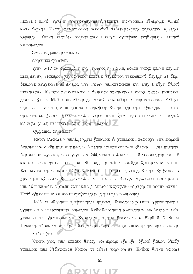 пастга эгилиб турувчи гул пояларида ўрнашган, июнь-июль ойларида гуллаб мева беради. Хисор тизмасининг жанубий ёнбағирларида тарқалган уруғдан қураяди. Қизил китобга киритилган махсус муҳофаза тадбирлари ишлаб чиқилмаган. Сутламадошлар оиласи: Айришох сутлама. Бўйи 5-10 см орасидаги бир йиллик ўт пояли, пояси қисқа қалин баргли шоҳланган, тескари тухумсимон, асосага қараб ингичкалашиб боради ва барг бандига кулрангга айланади. Тўп гулли қалқонсимон кўп марта айри бўлиб шохланган. Кусаги тухумсимон 3 бўлакли етилмагани қисқа тўпли пишгани делрли тўксиз. Май-июнь ойларида гуллаб мевалайди. Хисор тизмасида Бойсун яқинидаги катта қамиш қишлоғи атрофида ўсади рурғидан кўпаяди. Гиписли оралиғларда ўсади. Қизил китобга киритилган бутун турнинг сонини аниқлаб мавжуд тўпларни назорат остига олиш лозим. Кудрешев сутламаси: Помир Олойдаги камёд эндим ўсимлик ўт ўсимлик пояси кўп тик ойддий барглари ҳам кўп поянинг пастки барглари тангажасимон қўнғир рангли поядаги барглар эса чузик қалами узунлиги 244,5 см эни 4 мм асосий юмалоқ узунлиги 6 мм жингалак тукли июнь-июль ойларида гуллаб мевалайди. Ҳисор тизмасининг Бешров тоғида тарқалган бўлиб, тоғларнинг юқори қисмида ўсади. Бу ўсимлик уруғидан кўпаяди. Қизил китобга киритилган. Махсус муҳофаза тадбирлари ишлаб чиқилган. Аралаш сони ҳамда, экалогик хусусиятлари ўрганилиши лозим. Ноёб кўпайиш ва камайиш арафасидаги доривор ўсимликлар. Ноёб ва йўқолиш арафасидаги доривор ўсимликлар яхши ўрганилмаган турлари аниқ карталаштирилмаган. Куйи ўсимликлар мохлар ва замбурғлар қуйи ўсимликлар, ўрганилмаган. Қуриқхона эндем ўсимликлари Ғарбий Олой ва Помирда айрим турлари учрайди, уларни муҳофаза қилиш мақсадга мувофиқдир. Кийик ўти. Кийик ўти, ҳам асосан Хисор тоғларида тўп-тўп бўлиб ўсади. Ушбу ўсимлик ҳам Ўзбекистон Қизил китобига киритилган. Кийик ўтини ўстида 51 