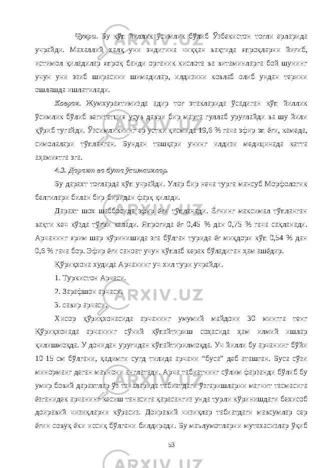 Чукри . Бу кўп йиллик ўсимлик бўлиб Ўзбекистон тоғли ерларида учрайди. Махаллий халқ уни эндигина чиққан вақтида япроқларни йиғиб, истимол қиладилар япроқ банди органик кислота ва витаминларга бой шунинг учун уни эзиб ширасини шимадилар, илдизини ковлаб олиб ундан терини ошлашда ишлатилади. Коврак . Жумхураятимизда адир тоғ этакларида ўсадиган кўп йиллик ўсимлик бўлиб вегитатция усув даври бир марта гуллаб уруғлайди ва шу йили қўриб тугайди. Ўзсимликнинг ер устки қисмида 19,6 % гача эфир эп ёғи, камеда, симолалари тўпланган. Бундан ташқари унинг илдизи медицинада катта аҳамиятга эга. 4.3. Дарахт ва бута ўсимликлар. Бу дарахт тоғларда кўп учрайди. Улар бир неча турга мансуб Морфологик белгилари билан бир-биридан фарқ қилади. Дарахт шох шаббосида эфир ёғи тўпланади. Ёғнинг максимал тўпланган вақти кеч кўзда тўғри келади. Япроғида ёғ 0,45 % дан 0,75 % гача сақланади. Арчанинг ярим шар кўринишида эга бўлган турида ёғ миқдори кўп 0,54 % дан 0,6 % гача бор. Эфир ёғи саноат учун кўплаб керак бўладиган ҳам ашёдир. Қўриқхона худида Арчанинг уч хил тури учрайди. 1. Туркистон Арчаси. 2. Зарафшон арчаси. 3. савир арчаси. Хисор қўриқхонасида арчанинг умумий майдони 30 мингга тенг Қўриқхонада арчанинг сўний кўпайтириш соҳасида ҳам илмий ишлар қилишмоқда. У донидан уруғидан кўпайтирилмоқда. Уч йилли бу арчанинг бўйи 10-15 см бўлгани, қадимги сугд тилида арчани “буса” деб аташган. Буса сўзи минорманг деган маънони англатади. Арча табиатнинг сўлим фарзанди бўлиб бу умир бовий дарахтлар ўз таналарида табиатдаги ўзгаришларни магнит тасмасига ёзганидек арчанинг кесиш танасига қарасангиз унда турли кўринишдаги бехисоб доиравий чизиқларни кўрасиз. Доиравий чизиқлар табиатдаги мавсумлар сер ёғин совуқ ёки иссиқ бўлгани билдиради. Бу маълумотларни мутахасизлар ўқиб 53 