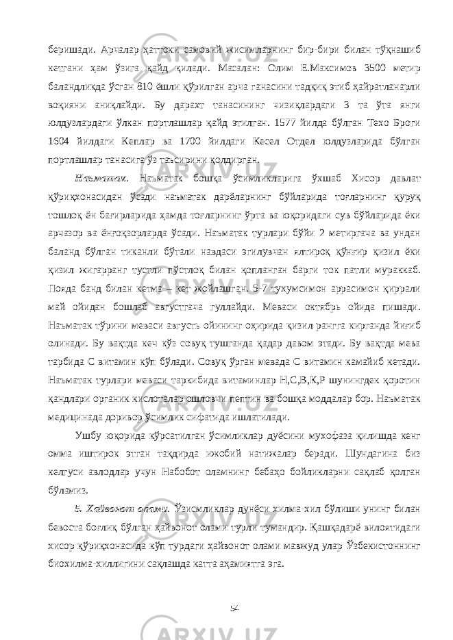 беришади. Арчалар ҳаттоки самовий жисимларнинг бир-бири билан тўқнашиб кетгани ҳам ўзига қайд қилади. Масалан: Олим Е.Максимов 3500 метир баландликда ўсган 810 ёшли қўрилган арча ганасини тадқиқ этиб ҳайратланарли воқияни аниқлайди. Бу дарахт танасининг чизиқлардаги 3 та ўта янги юлдузлардаги ўлкан портлашлар қайд этилган. 1577 йилда бўлган Техо Броги 1604 йилдаги Кеплар ва 1700 йилдаги Кесел Отдел юлдузларида бўлган портлашлар танасига ўз таъсирини қолдирган. Наъматак . Наъматак бошқа ўсимликларига ўхшаб Хисор давлат қўриқхонасидан ўсади наъматак дарёларнинг бўйларида тоғларнинг қуруқ тошлоқ ён бағирларида ҳамда тоғларнинг ўрта ва юқоридаги сув бўйларида ёки арчазор ва ёнғоқзорларда ўсади. Наъматак турлари бўйи 2 метиргача ва ундан баланд бўлган тиканли бўтали навдаси эгилувчан ялтироқ қўнғир қизил ёки қизил жигарранг тустли пўстлоқ билан қопланган барги ток патли мураккаб. Пояда банд билан кетма – кет жойлашган. 5-7 тухумсимон аррасимон қиррали май ойидан бошлаб августгача гуллайди. Меваси октябрь ойида пишади. Наъматак тўрини меваси августь ойининг оҳирида қизил рангга кирганда йиғиб олинади. Бу вақтда кеч кўз совуқ тушганда қадар давом этади. Бу вақтда мева тарбида С витамин кўп бўлади. Совуқ ўрган мевада С витамин камайиб кетади. Наъматак турлари меваси таркибида витаминлар Н,С,В,К,Р шунингдек қоротин қандлари органик кислоталар ошловчи пептин ва бошқа моддалар бор. Наъматак медицинада доривор ўсимлик сифатида ишлатилади. Ушбу юқорида кўрсатилган ўсимликлар дуёсини мухофаза қилишда кенг омма иштирок этган тақдирда ижобий натижалар беради. Шундагина биз келгуси авлодлар учун Набобот оламнинг бебаҳо бойликларни сақлаб қолган бўламиз. 5. Хайвонот олами . Ўзисмликлар дунёси хилма-хил бўлиши унинг билан бевоста боғлиқ бўлган ҳайвонот олами турли тумандир. Қашқадарё вилоятидаги хисор қўриқхонасида кўп турдаги ҳайвонот олами мавжуд улар Ўзбекистоннинг биохилма-хиллигини сақлашда катта аҳамиятга эга. 54 