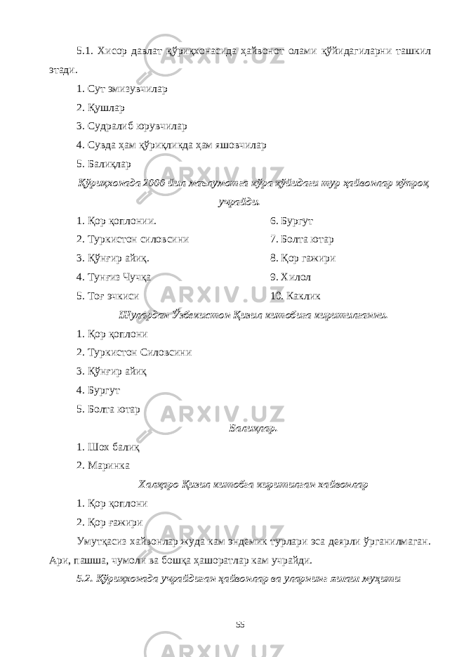 5.1. Хисор давлат қўриқхонасида ҳайвонот олами қўйидагиларни ташкил этади. 1. Сут эмизувчилар 2. Қушлар 3. Судралиб юрувчилар 4. Сувда ҳам қўриқликда ҳам яшовчилар 5. Балиқлар Қўриқхонада 2000 йил маълумотга кўра қўйидаги тур ҳайвонлар кўпроқ учрайди. 1. Қор қоплонии. 6. Бургут 2. Туркистон силовсини 7. Болта ютар 3. Қўнғир айиқ. 8. Қор гажири 4. Тунғиз Чучқа 9. Хилол 5. Тоғ эчкиси 10. Каклик Шулардан Ўзбекистон Қизил китобига киритилганни. 1. Қор қоплони 2. Туркистон Силовсини 3. Қўнғир айиқ 4. Бургут 5. Болта ютар Балиқлар. 1. Шох балиқ 2. Маринка Халқаро Қизил китобга киритилган хайвонлар 1. Қор қоплони 2. Қор ғажири Умутқасиз хайвонлар жуда кам эндемик турлари эса деярли ўрганилмаган. Ари, пашша, чумоли ва бошқа ҳашоратлар кам учрайди. 5.2. Қўриқхонада учрайдиган ҳайвонлар ва уларнинг яшаш муҳити 55 