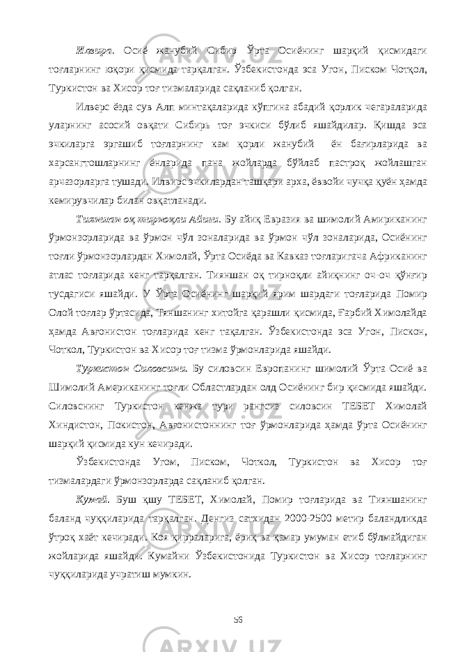 Илвира . Осиё жанубий Сибир Ўрта Осиёнинг шарқий қисмидаги тоғларнинг юқори қисмида тарқалган. Ўзбекистонда эса Угон, Писком Чотқол, Туркистон ва Хисор тоғ тизмаларида сақланиб қолган. Илверс ёзда сув Алп минтақаларида кўпгина абадий қорлик чегараларида уларнинг асосий овқати Сибирь тоғ эчкиси бўлиб яшайдилар. Қишда эса эчкиларга эргашиб тоғларнинг кам қорли жанубий ён бағирларида ва харсангтошларнинг ёнларида пана жойларда бўйлаб пастроқ жойлашган арчазорларга тушади. Илвирс эчкилардан ташқари арха, ёввойи чучқа қуён ҳамда кемирувчилар билан овқатланади. Тияншан оқ тирноқли Айиғи . Бу айиқ Евразия ва шимолий Амириканинг ўрмонзорларида ва ўрмон чўл зоналарида ва ўрмон чўл зоналарида, Осиёнинг тоғли ўрмонзорлардан Химолай, Ўрта Осиёда ва Кавказ тоғларигача Африканинг атлас тоғларида кенг тарқалган. Тияншан оқ тирноқли айиқнинг оч-оч қўнғир тусдагиси яшайди. У Ўрта Осиёнинг шарқий ярим шардаги тоғларида Помир Олой тоғлар ўртасида, Тяншанинг хитойга қарашли қисмида, Ғарбий Химолайда ҳамда Авғонистон тоғларида кенг тақалган. Ўзбекистонда эса Угон, Пискон, Чоткол, Туркистон ва Хисор тоғ тизма ўрмонларида яшайди. Туркистон Силовсини . Бу силовсин Европанинг шимолий Ўрта Осиё ва Шимолий Американинг тоғли Областлардан олд Осиёнинг бир қисмида яшайди. Силовснинг Туркистон кенжа тури рангсиз силовсин ТЕБЕТ Химолай Хиндистон, Покистон, Авғонистоннинг тоғ ўрмонларида ҳамда ўрта Осиёнинг шарқий қисмида кун кечиради. Ўзбекистонда Угом, Писком, Чоткол, Туркистон ва Хисор тоғ тизмалардаги ўрмонзорларда сақланиб қолган. Кумай . Буш қшу ТЕБЕТ, Химолай, Помир тоғларида ва Тияншанинг баланд чуққиларида тарқалган. Денгиз сатхидан 2000-2500 метир баландликда ўтроқ хаёт кечиради. Коя қирраларига, ёриқ ва қамар умуман етиб бўлмайдиган жойларида яшайди. Кумайни Ўзбекистонида Туркистон ва Хисор тоғларнинг чуққиларида учратиш мумкин. 56 