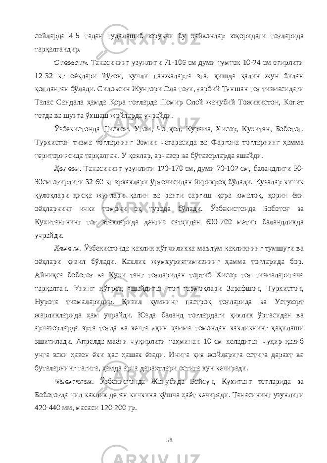 сойларда 4-5 тадан тудалашиб юрувчи бу ҳайвонлар юқоридаги тоғларида тарқалгандир. Силовсин . Танасининг узунлиги 71-106 см думи тумток 10-24 см оғирлиги 12-32 кг оёқлари йўғон, кучли панжаларга эга, қишда қалин жун билан қопланган бўлади. Силовсин Жунгори Ола тоғи, ғарбий Тяншан тоғ тизмасидаги Талас Сандала ҳамда Қора тоғларда Помир Олой жанубий Тожикистон, Копет тоғда ва шунга ўхшаш жойларда учрайди. Ўзбекистонда Писком, Угом, Чотқол, Курама, Хисор, Кухитан, Боботог, Туркистон тизма тоғларнинг Зомин чегарасида ва Фарғона тоғларнинг ҳамма териториясида тарқалган. У қоялар, арчазор ва бўтазорларда яшайди. Қоплон . Танасининг узунлиги 120-170 см, думи 70-102 см, баландлиги 50- 80см оғирлиги 32-60 кг эркаклари ўрғочисидан йирикроқ бўлади. Кузалар кичик қулоқлари қисқа жунлари қалин ва ранги сарғиш қора юмалоқ, қорин ёки оёқларнинг ички томони оқ турсда бўлади. Ўзбекистонда Боботоғ ва Кухитангнинг тоғ этакларида денгиз сатҳидан 600-700 метир баландликда учрайди. Каклик . Ўзбекистонда каклик кўпчиликка маълум какликнинг тумшуғи ва оёқлари қизил бўлади. Каклик жумхуриятимизнинг ҳамма тоғларида бор. Айниқса боботоғ ва Кухи танг тоғларидан тортиб Хисор тоғ тизмаларигача тарқалган. Унинг кўпроқ яшайдиган тоғ тармоқлари Зарафшон, Туркистон, Нурота тизмаларидир. Қизил қумнинг пастроқ тоғларида ва Устуюрт жарликларида ҳам учрайди. Юзда баланд тоғлардаги қиялик ўртасидан ва арчазорларда эрта тоғда ва кечга яқин ҳамма томондан какликнинг қақилаши эшитилади. Апрелда маёни чуқирлиги таҳминан 10 см келадиган чуқир қазиб унга эски ҳазон ёки ҳас ҳашак ёзади. Инига қия жойларига остига дарахт ва буталарнинг тагига, ҳамда арча дарахтлари остига кун кечиради. Чилкаклик . Ўзбекистонда Жанубида Бойсун, Кухитанг тоғларида ва Боботоғда чил каклик деган кичкина қўшча ҳаёт кечиради. Танасининг узунлиги 420-440 мм, масаси 120-200 гр. 58 