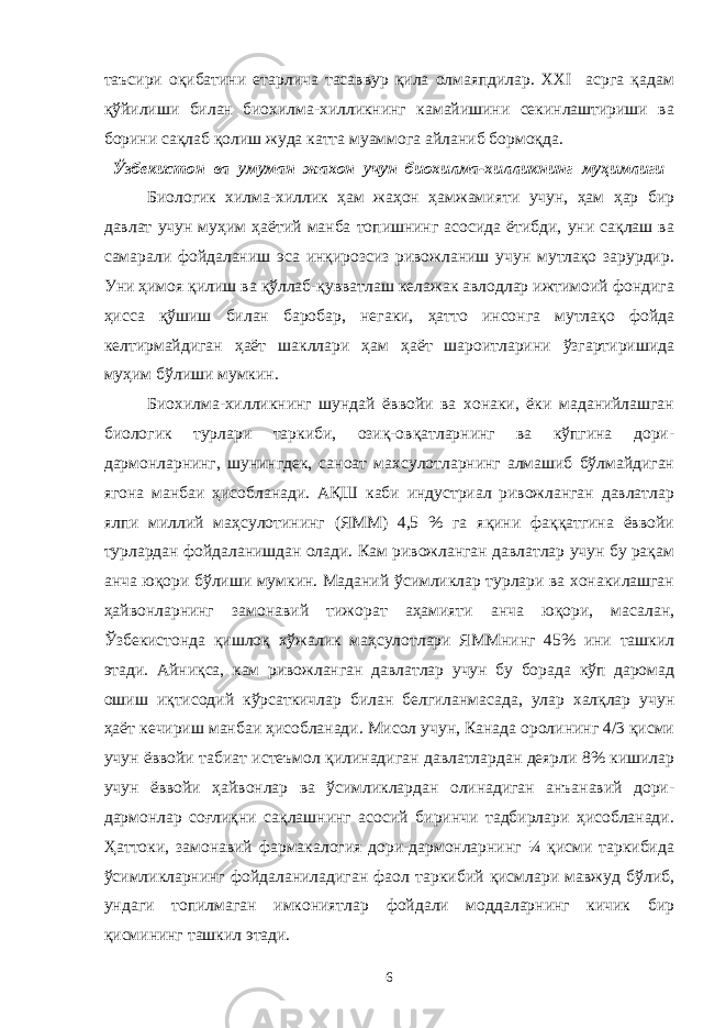 таъсири оқибатини етарлича тасаввур қила олмаяпдилар. XXI асрга қадам қўйилиши билан биохилма-хилликнинг камайишини секинлаштириши ва борини сақлаб қолиш жуда катта муаммога айланиб бормоқда. Ўзбекистон ва умуман жахон учун биохилма-хилликнинг муҳимлиги Биологик хилма-хиллик ҳам жаҳон ҳамжамияти учун, ҳам ҳар бир давлат учун муҳим ҳаётий манба топишнинг асосида ётибди, уни сақлаш ва самарали фойдаланиш эса инқирозсиз ривожланиш учун мутлақо зарурдир. Уни ҳимоя қилиш ва қўллаб-қувватлаш келажак авлодлар ижтимоий фондига ҳисса қўшиш билан баробар, негаки, ҳатто инсонга мутлақо фойда келтирмайдиган ҳаёт шакллари ҳам ҳаёт шароитларини ўзгартиришида муҳим бўлиши мумкин. Биохилма-хилликнинг шундай ёввойи ва хонаки, ёки маданийлашган биологик турлари таркиби, озиқ-овқатларнинг ва кўпгина дори- дармонларнинг, шунингдек, саноат махсулотларнинг алмашиб бўлмайдиган ягона манбаи ҳисобланади. АҚШ каби индустриал ривожланган давлатлар ялпи миллий маҳсулотининг (ЯММ) 4,5 % га яқини фаққатгина ёввойи турлардан фойдаланишдан олади. Кам ривожланган давлатлар учун бу рақам анча юқори бўлиши мумкин. Маданий ўсимликлар турлари ва хонакилашган ҳайвонларнинг замонавий тижорат аҳамияти анча юқори, масалан, Ўзбекистонда қишлоқ хўжалик маҳсулотлари ЯММнинг 45% ини ташкил этади. Айниқса, кам ривожланган давлатлар учун бу борада кўп даромад ошиш иқтисодий кўрсаткичлар билан белгиланмасада, улар халқлар учун ҳаёт кечириш манбаи ҳисобланади. Мисол учун, Канада оролининг 4/3 қисми учун ёввойи табиат истеъмол қилинадиган давлатлардан деярли 8% кишилар учун ёввойи ҳайвонлар ва ўсимликлардан олинадиган анъанавий дори- дармонлар соғлиқни сақлашнинг асосий биринчи тадбирлари ҳисобланади. Ҳаттоки, замонавий фармакалогия дори-дармонларнинг ¼ қисми таркибида ўсимликларнинг фойдаланиладиган фаол таркибий қисмлари мавжуд бўлиб, ундаги топилмаган имкониятлар фойдали моддаларнинг кичик бир қисмининг ташкил этади. 6 