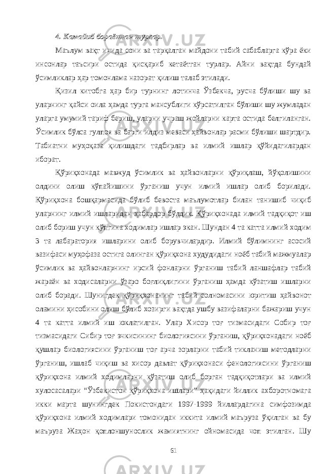 4. Камайиб бораётган турлар. Маълум вақт ичида сони ва тарқалган майдони табий сабабларга кўра ёки инсонлар таъсири остида қисқариб кетаётган турлар. Айни вақтда бундай ўсимликлар ҳар томонлама назорат қилиш талаб этилади. Қизил китобга ҳар бир турнинг лотинча Ўзбекча, русча бўлиши шу ва уларнинг қайси оила ҳамда турга мансублиги кўрсатилган бўлиши шу жумладан уларга умумий тариф бериш, уларни учраш жойларни карта остида белгиланган. Ўсимлик бўлса гулпоя ва барги илдиз меваси ҳайвонлар расми бўлиши шартдир. Табиатни муҳоқаза қилишдаги тадбирлар ва илмий ишлар қўйидагилардан иборат. Қўриқхонада мавжуд ўсимлик ва ҳайвонларни қўриқлаш, йўқолишини олдини олиш кўпайишини ўрганиш учун илмий ишлар олиб борилади. Қўриқхона бошқармасида бўлиб бевоста маълумотлар билан танишиб чиқиб уларнинг илмий ишларидан ҳабардор бўлдик. Қўриқхонада илмий тадқиқот иш олиб бориш учун кўпгина ходимлар ишлар экан. Шундан 4 та катта илмий ходим 3 та лабаратория ишларини олиб борувчилардир. Илмий бўлимнинг асосий вазифаси муҳофаза остига олинган қўриқхона худудидаги ноёб табий мажмуалар ўсимлик ва ҳайвонларнинг ирсий фонларни ўрганиш табий ланшафлар табий жараён ва ходисаларни ўзаро боғлиқлигини ўрганиш ҳамда кўзатиш ишларни олиб боради. Шунигдек қўриқхонанинг табий солномасини юритиш ҳайвонот оламини ҳисобини олиш бўлиб хозирги вақтда ушбу вазифаларни бажариш учун 4 та катта илмий иш юклатилган. Улар Хисор тоғ тизмасидаги Собир тоғ тизмасидаги Сибир тоғ эчкисининг биологиясини ўрганиш, қўриқхонадаги ноёб қушлар биологиясини ўрганиш тоғ арча зорларни табий тикланиш методларни ўрганиш, ишлаб чиқиш ва хисор давлат қўриқхонаси фенологиясини ўрганиш қўриқхона илмий ходимларни кўзатиш олиб борган тадқиқотлари ва илмий хулосасалари “Ўзбекистон қўриқхона ишлари” ҳақидаги йиллик ахборотномага икки марта шунингдек Покистондаги 1997-1999 йиллардагина симфозимда қўриқхона илмий ходимлари томонидан иккита илмий маъруза ўқилган ва бу маъруза Жаҳон қоплоншунослик жамиятнинг ойномасида чоп этилган. Шу 61 