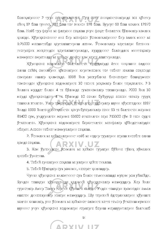 балиқларнинг 2 тури аниқликланган. Тур сони аниқланганларида эса қўнғир айиқ 92 бош тунғиз, 280 бош тоғ эчкиси 928 бош. Бургут 69 бош каклик 12970 бош. Ноёб тур фауна ва флорани сақлаш учун фақат биологик бўлимлар камлик қилади. Қўриқхонанинг яна бир вазифаси ўсимликларнинг бир эллик минг ва 1:25000 масшитабда қарталаштириш лозим. Ўсимликлар карталари ботаник- гиографик жиҳатидан қарталаштирилади, худуднинг баландлик минтақалар мажмуаси ажратилда ва ҳайвон дунёси ҳам карта лаштирилади. Қўриқхона ходимлари белгиланган худудларда ёғин чиқишни олдини олиш сайёқ овчиларни қўпонларни киритмаслик тоғ табиат юклаш соҳасида самарали ишлар қилмоқда. 1998 йил республика бионазорат бошқармаси томонидан қўриқхона ходимларига 30 тасига рақамлар билан тарқаплган. 2-3 йиллик муддат билан 4 та бўлимда гувохномалар топширилди. 2000 йил 30 марда қўриқхонадаги 4 та бўлимда 10 сонли буйруққа асосан тезкор гуруҳ ташкил этилган. Улар томонидан ўтказилган тадбирлар шуни кўрсатадики 1997 йилда 1999 йилгача аниқланган қонунбузарликлар сони 63 та белганган жарима 81400 сум, ундурилган жарима 63600 етказилган зара 213300 сўм 9 таси судга ўтказилган. Қўриқхона ходимларига беркитилган вазифалар қўйидагилардан иборат. Асосан табиат мажмуаларни сақлаш. 2. Ўсимлик ва ҳайвонларнинг ноёб ва нодир турларни асраш хисобга олиш ҳамда сақлаш. 3. Кам ўрганилган ўсимлик ва ҳайвон турлари бўйича тўлиқ хўжалик ҳисоби ўрнатиш. 4. Табий арчаларни сақлаш ва уларни қайта тиклаш. 5. Табий бўлоқлар сув режими, назорат қилишдир. Чунки қўриқхона вилоятнинг сув билан таъминлашда муҳим рол уйлайди. Бундан ташқари қўриқхонада қадимий қўриқхоналар мавжуддир. Хар йили туристлар Амир Темур ғорини қўришга келади. Ундан ташқари эрамиздан аввал яшаган диназаврилар излари мавжуддир. Шу тарихий ёдгорликларни қўришга келган кишилар, уни ўсимлик ва ҳайвонот оламига катта таъсир ўтказиш мумкин шунинг учун қўриқхона ходимлари ғорларга бориш маршуритларни белгилаб 64 