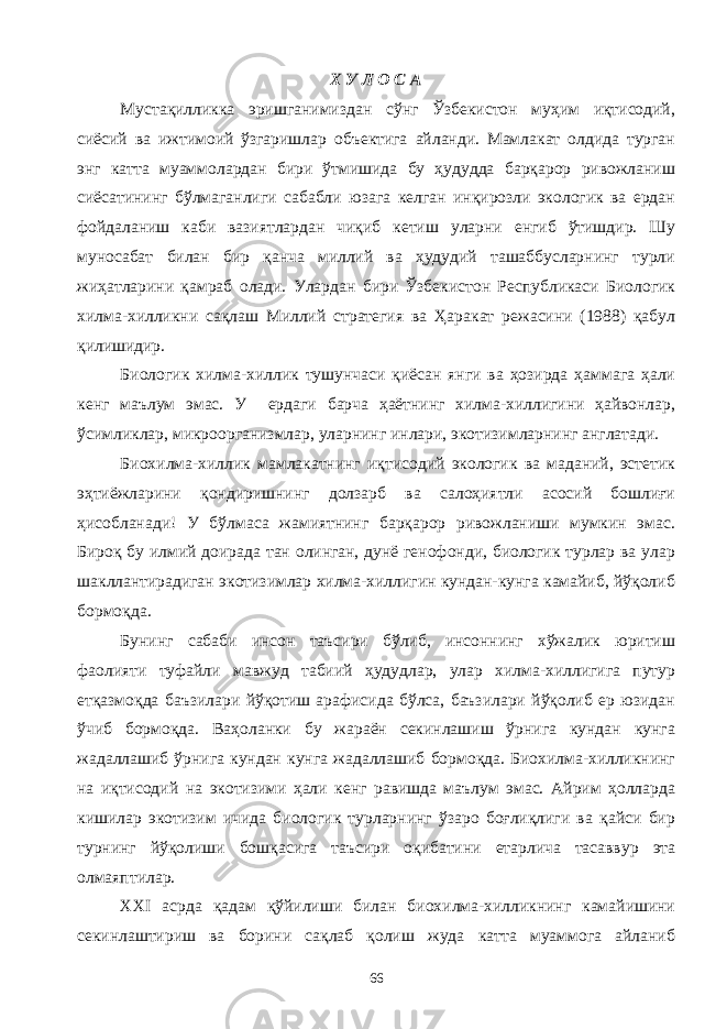 Х У Л О С А Мустақилликка эришганимиздан сўнг Ўзбекистон муҳим иқтисодий, сиёсий ва ижтимоий ўзгаришлар объектига айланди. Мамлакат олдида турган энг катта муаммолардан бири ўтмишида бу ҳудудда барқарор ривожланиш сиёсатининг бўлмаганлиги сабабли юзага келган инқирозли экологик ва ердан фойдаланиш каби вазиятлардан чиқиб кетиш уларни енгиб ўтишдир. Шу муносабат билан бир қанча миллий ва ҳудудий ташаббусларнинг турли жиҳатларини қамраб олади. Улардан бири Ўзбекистон Республикаси Биологик хилма-хилликни сақлаш Миллий стратегия ва Ҳаракат режасини (1988) қабул қилишидир. Биологик хилма-хиллик тушунчаси қиёсан янги ва ҳозирда ҳаммага ҳали кенг маълум эмас. У ердаги барча ҳаётнинг хилма-хиллигини ҳайвонлар, ўсимликлар, микроорганизмлар, уларнинг инлари, экотизимларнинг англатади. Биохилма-хиллик мамлакатнинг иқтисодий экологик ва маданий, эстетик эҳтиёжларини қондиришнинг долзарб ва салоҳиятли асосий бошлиғи ҳисобланади! У бўлмаса жамиятнинг барқарор ривожланиши мумкин эмас. Бироқ бу илмий доирада тан олинган, дунё генофонди, биологик турлар ва улар шакллантирадиган экотизимлар хилма-хиллигин кундан-кунга камайиб, йўқолиб бормоқда. Бунинг сабаби инсон таъсири бўлиб, инсоннинг хўжалик юритиш фаолияти туфайли мавжуд табиий ҳудудлар, улар хилма-хиллигига путур етқазмоқда баъзилари йўқотиш арафисида бўлса, баъзилари йўқолиб ер юзидан ўчиб бормоқда. Ваҳоланки бу жараён секинлашиш ўрнига кундан кунга жадаллашиб ўрнига кундан кунга жадаллашиб бормоқда. Биохилма-хилликнинг на иқтисодий на экотизими ҳали кенг равишда маълум эмас. Айрим ҳолларда кишилар экотизим ичида биологик турларнинг ўзаро боғлиқлиги ва қайси бир турнинг йўқолиши бошқасига таъсири оқибатини етарлича тасаввур эта олмаяптилар. XXI асрда қадам қўйилиши билан биохилма-хилликнинг камайишини секинлаштириш ва борини сақлаб қолиш жуда катта муаммога айланиб 66 