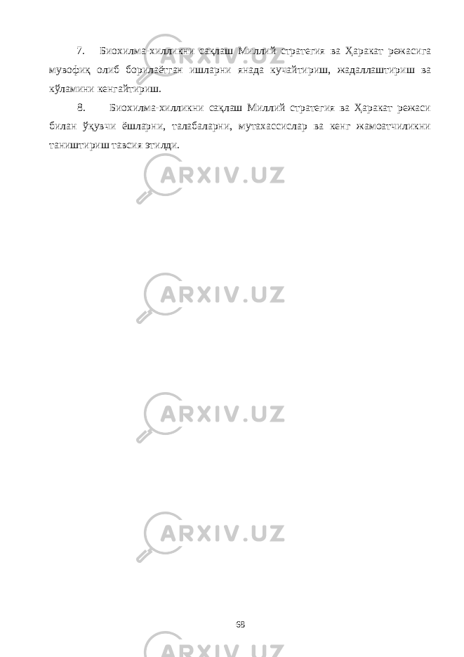 7 . Био хилма-хилликни сақлаш Миллий стратегия ва Ҳаракат режаси га мувофи қ олиб борилаётган ишларни янада кучайтириш, жадаллаштириш ва кўламини кенгайтириш. 8. Биохилма-хилликни сақлаш Миллий стратегия ва Ҳаракат режаси билан ўқувчи ёшларни, талабаларни, мутахассислар ва кенг жамоатчиликни таништириш тавсия этилди. 68 