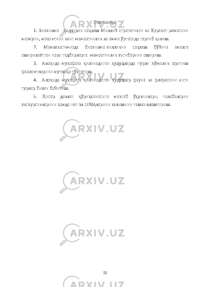 Тавсиялар. 1. Биохилма - хилликни сақлаш Миллий стратегияси ва Ҳаракат режасини мазмуни, моҳиятини кенг жамоатчилик ва омма ўртасида тарғиб қилиш. 2. Мамлакатимизда биохилма-хилликни сақлаш бўйича амалга оширилаётган чора-тадбирларга жамоатчилик эътиборини ошириш. 3. Алоҳида муҳофаза қилинадиган ҳудудларда турли хўжалик юритиш фаолиятларини мутлақо тўхтатиш. 4. Алоҳида муҳофаза қилинадиган ҳудудлар фауна ва флорасини янги турлар билан бойитиш. 5. Ҳисор давлат қўриқхонасига мактаб ўқувчилари, талабаларни экскурсияларини ҳамда чет эл сайёҳларини келишини ташкиллаштириш. 69 