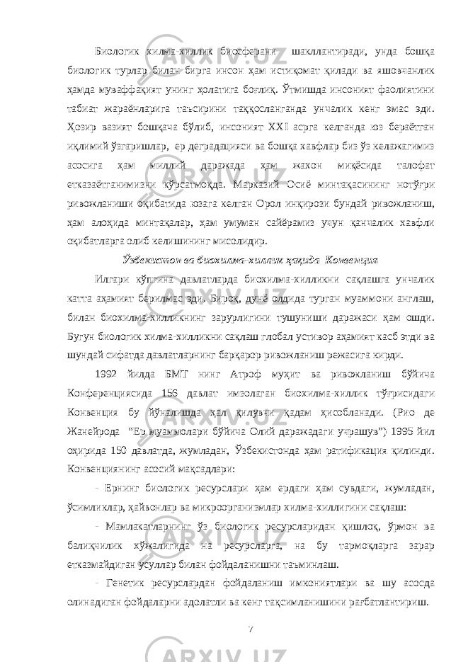 Биологик хилма-хиллик биосферани шакллантиради, унда бошқа биологик турлар билан бирга инсон ҳам истиқомат қилади ва яшовчанлик ҳамда муваффақият унинг ҳолатига боғлиқ. Ўтмишда инсоният фаолиятини табиат жараёнларига таъсирини таққосланганда унчалик кенг эмас эди. Ҳозир вазият бошқача бўлиб, инсоният XXI асрга келганда юз бераётган иқлимий ўзгаришлар, ер деградацияси ва бошқа хавфлар биз ўз келажагимиз асосига ҳам миллий даражада ҳам жахон миқёсида талофат етказаётганимизни кўрсатмоқда. Марказий Осиё минтақасининг нотўғри ривожланиши оқибатида юзага келган Орол инқирози бундай ривожланиш, ҳам алоҳида минтақалар, ҳам умуман сайёрамиз учун қанчалик хавфли оқибатларга олиб келишининг мисолидир. Ўзбекистон ва биохилма-хиллик ҳақида Конвенция Илгари кўпгина давлатларда биохилма-хилликни сақлашга унчалик катта аҳамият берилмас эди. Бироқ, дунё олдида турган муаммони англаш, билан биохилма-хилликнинг зарурлигини тушуниши даражаси ҳам ошди. Бугун биологик хилма-хилликни сақлаш глобал устивор аҳамият касб этди ва шундай сифатда давлатларнинг барқарор ривожланиш режасига кирди. 1992 йилда БМТ нинг Атроф муҳит ва ривожланиш бўйича Конференциясида 156 давлат имзолаган биохилма-хиллик тўғрисидаги Конвенция бу йўналишда ҳал қилувчи қадам ҳисобланади. (Рио де Жанейрода “Ер муаммолари бўйича Олий даражадаги учрашув”) 1995 йил оҳирида 150 давлатда, жумладан, Ўзбекистонда ҳам ратификация қилинди. Конвенциянинг асосий мақсадлари: - Ернинг биологик ресурслари ҳам ердаги ҳам сувдаги, жумладан, ўсимликлар, ҳайвонлар ва микроорганизмлар хилма-хиллигини сақлаш: - Мамлакатларнинг ўз биологик ресурсларидан қишлоқ, ўрмон ва балиқчилик хўжалигида на ресурсларга, на бу тармоқларга зарар етказмайдиган усуллар билан фойдаланишни таъминлаш. - Генетик ресурслардан фойдаланиш имкониятлари ва шу асосда олинадиган фойдаларни адолатли ва кенг тақсимланишини рағбатлантириш. 7 