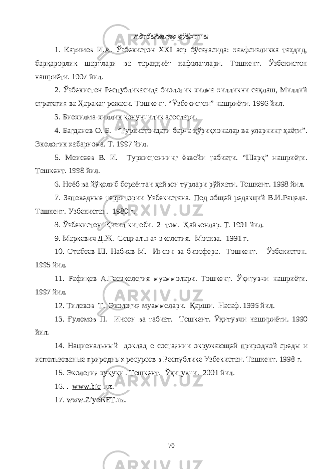 Адабиётлар рўйхати 1. Каримов И.А. Ўзбекистон XXI аср бўсағасида: хавфсизликка таҳдид, барқарорлик шартлари ва тараққиёт кафолатлари. Тошкент. Ўзбекистон нашриёти. 1997 йил. 2. Ўзбекистон Республикасида биологик хилма-хилликни сақлаш, Миллий стратегия ва Ҳаракат режаси. Тошкент. “Ўзбекистон” нашриёти. 1996 йил. 3. Биохилма-хиллик қонунчилик асослари. 4. Багданов О. Б. “Туркистондаги барча қўриқхоналар ва уларнинг ҳаёти”. Экологик хабарнома. Т. 1997 йил. 5. Мо и сеев В. И. Туркистоннинг ёввойи табиати. “Шарқ” нашриёти. Тошкент . 1998 йил. 6. Ноёб ва йўқолиб бораётган ҳайвон турлари рўй х ати. Тошкент. 1998 йил. 7. Заповедн ы е территории Узбекистана . Под общей редакций В.И.Рацела. Ташкент. Узбекистан. 1980 г. 8. Ўзбекистон Қизил китоби. 2- том. Ҳайвонлар. Т. 1991 йил. 9. Маркевич Д.Ж. Социальная экология. Москва. 1991 г. 10. Отабоев Ш. Набиев М. Инсон ва биосфера. Тошкент. Ўзбекистон. 1995 йил. 11. Рафиқов А.Геоэкология муаммолари. Тошкент. Ўқитувчи нашриёти. 1997 йил. 12. Тиловов Т. Экология муаммолари. Қарши. Насаф. 1996 йи л. 1 3 . Ғуломов П. Инсон ва табиат . Тошкент . Ўқитувчи нашириёти . 1990 йил. 1 4 . Национальн ый доклад о состаянии окружающей природной среды и использованые природных ресурсов в Республике Узбекистан. Ташкент. 1998 г. 15. Экология ҳуқуқи . Тошкент . Ўқитувчи . 2001 йил. 16. . www.bio .uz. 17. www.ZiyoNET.uz. 70 