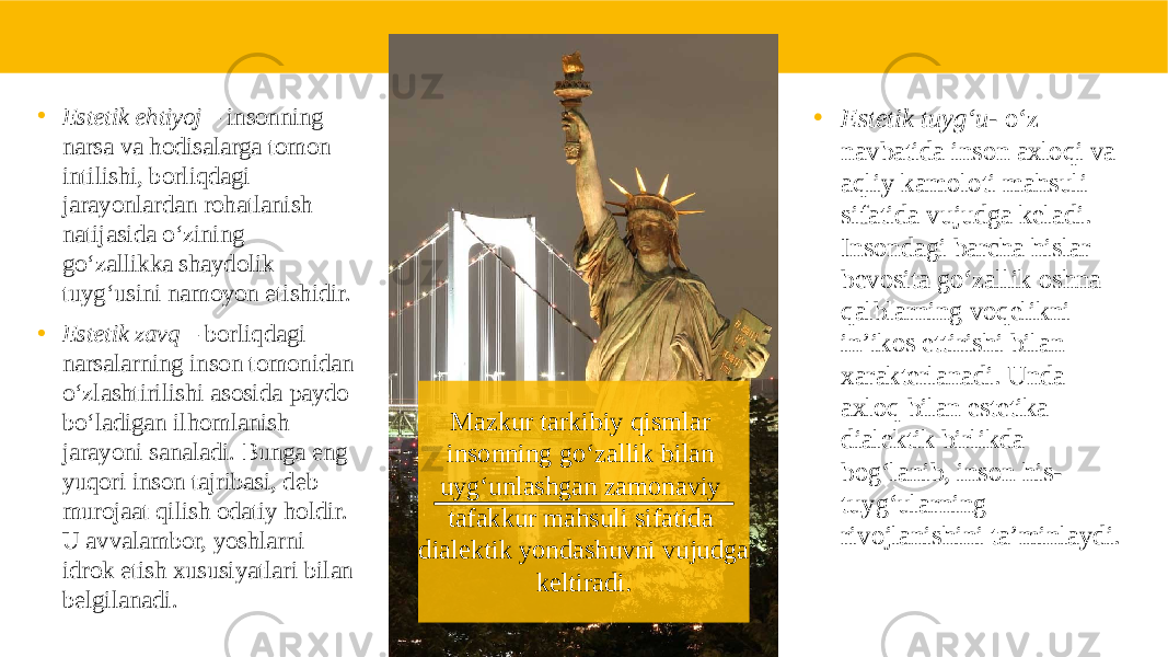 Mazkur tarkibiy qismlar insonning go‘zallik bilan uyg‘unlashgan zamonaviy tafakkur mahsuli sifatida dialektik yondashuvni vujudga keltiradi. • Estetik tuyg‘u - o‘z navbatida inson axloqi va aqliy kamoloti mahsuli sifatida vujudga keladi. Insondagi barcha hislar bevosita go‘zallik oshna qalblarning voqelikni in’ikos ettirishi bilan xarakterlanadi. Unda axloq bilan estetika dialektik birlikda bog‘lanib, inson his- tuyg‘ularning rivojlanishini ta’minlaydi. • Estetik ehtiyoj – insonning narsa va hodisalarga tomon intilishi, borliqdagi jarayonlardan rohatlanish natijasida o‘zining go‘zallikka shaydolik tuyg‘usini namoyon etishidir. • Estetik zavq – borliqdagi narsalarning inson tomonidan o‘zlashtirilishi asosida paydo bo‘ladigan ilhomlanish jarayoni sanaladi. Bunga eng yuqori inson tajribasi, deb murojaat qilish odatiy holdir. U avvalambor, yoshlarni idrok etish xususiyatlari bilan belgilanadi. 