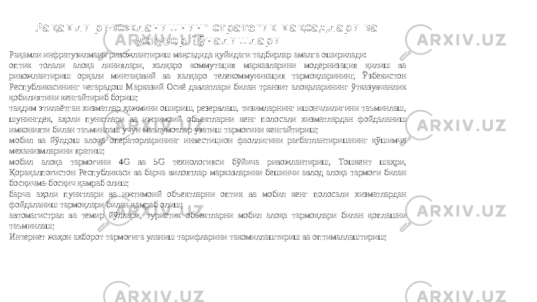 Рақамли ривожланишнинг стратегик мақсадлари ва устувор йўналишлари Рақамли инфратузилмани ривожлантириш мақсадида қуйидаги тадбирлар амалга оширилади: оптик толали алоқа линиялари, халқаро коммутация марказларини модернизация қилиш ва ривожлантириш орқали минтақавий ва халқаро телекоммуникация тармоқларининг, Ўзбекистон Республикасининг чегарадош Марказий Осиё давлатлари билан транзит алоқаларининг ўтказувчанлик қобилиятини кенгайтириб бориш; тақдим этилаётган хизматлар ҳажмини ошириш, резервлаш, тизимларнинг ишончлилигини таъминлаш, шунингдек, аҳоли пунктлари ва ижтимоий объектларни кенг полосали хизматлардан фойдаланиш имконияти билан таъминлаш учун маълумотлар узатиш тармоғини кенгайтириш; мобил ва йўлдош алоқа операторларининг инвестицион фаоллигини рағбатлантиришнинг қўшимча механизмларини яратиш; мобил алоқа тармоғини 4G ва 5G технологияси бўйича ривожлантириш, Тошкент шаҳри, Қорақалпоғистон Республикаси ва барча вилоятлар марказларини бешинчи авлод алоқа тармоғи билан босқичма-босқич қамраб олиш; барча аҳоли пунктлари ва ижтимоий объектларни оптик ва мобил кенг полосали хизматлардан фойдаланиш тармоқлари билан қамраб олиш; автомагистрал ва темир йўллари, туристик объектларни мобил алоқа тармоқлари билан қоплашни таъминлаш; Интернет жаҳон ахборот тармоғига уланиш тарифларини такомиллаштириш ва оптималлаштириш; 