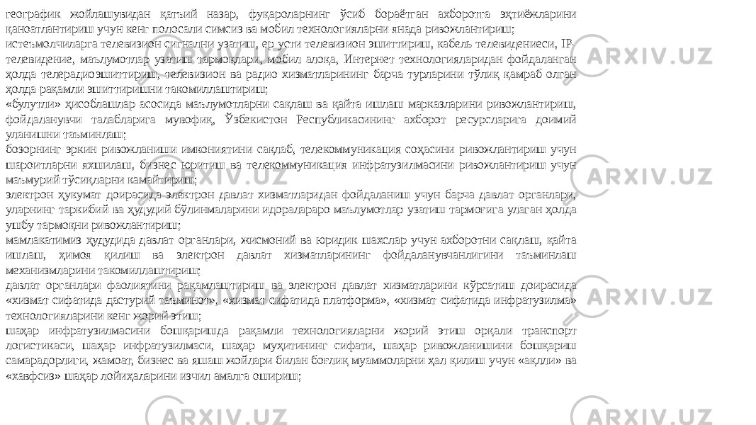 географик жойлашувидан қатъий назар, фуқароларнинг ўсиб бораётган ахборотга эҳтиёжларини қаноатлантириш учун кенг полосали симсиз ва мобил технологияларни янада ривожлантириш; истеъмолчиларга телевизион сигнални узатиш, ер усти телевизион эшиттириш, кабель телевидениеси, IP- телевидение, маълумотлар узатиш тармоқлари, мобил алоқа, Интернет технологияларидан фойдаланган ҳолда телерадиоэшиттириш, телевизион ва радио хизматларининг барча турларини тўлиқ қамраб олган ҳолда рақамли эшиттиришни такомиллаштириш; «булутли» ҳисоблашлар асосида маълумотларни сақлаш ва қайта ишлаш марказларини ривожлантириш, фойдаланувчи талабларига мувофиқ, Ўзбекистон Республикасининг ахборот ресурсларига доимий уланишни таъминлаш; бозорнинг эркин ривожланиши имкониятини сақлаб, телекоммуникация соҳасини ривожлантириш учун шароитларни яхшилаш, бизнес юритиш ва телекоммуникация инфратузилмасини ривожлантириш учун маъмурий тўсиқларни камайтириш; электрон ҳукумат доирасида электрон давлат хизматларидан фойдаланиш учун барча давлат органлари, уларнинг таркибий ва ҳудудий бўлинмаларини идоралараро маълумотлар узатиш тармоғига улаган ҳолда ушбу тармоқни ривожлантириш; мамлакатимиз ҳудудида давлат органлари, жисмоний ва юридик шахслар учун ахборотни сақлаш, қайта ишлаш, ҳимоя қилиш ва электрон давлат хизматларининг фойдаланувчанлигини таъминлаш механизмларини такомиллаштириш; давлат органлари фаолиятини рақамлаштириш ва электрон давлат хизматларини кўрсатиш доирасида «хизмат сифатида дастурий таъминот», «хизмат сифатида платформа», «хизмат сифатида инфратузилма» технологияларини кенг жорий этиш; шаҳар инфратузилмасини бошқаришда рақамли технологияларни жорий этиш орқали транспорт логистикаси, шаҳар инфратузилмаси, шаҳар муҳитининг сифати, шаҳар ривожланишини бошқариш самарадорлиги, жамоат, бизнес ва яшаш жойлари билан боғлиқ муаммоларни ҳал қилиш учун «ақлли» ва «хавфсиз» шаҳар лойиҳаларини изчил амалга ошириш; 