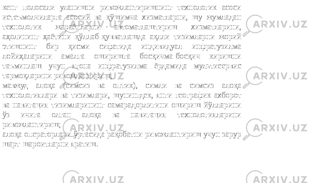 кенг полосали уланишни ривожлантиришнинг технологик асоси истеъмолчиларга асосий ва қўшимча хизматларни, шу жумладан технологик жараёнларни автоматлаштириш хизматларини, аҳолининг ҳаётини қўллаб-қувватлашда ақлли тизимларни жорий этишнинг бир қисми сифатида индивидуал инфратузилма лойиҳаларини амалга оширишга босқичма-босқич киришни таъминлаш учун ягона инфратузилма ёрдамида мультисервис тармоқларини ривожлантириш; мавжуд алоқа (симсиз ва оптик), симли ва симсиз алоқа технологиялари ва тизимлари, шунингдек, янги географик ахборот ва навигация тизимларининг самарадорлигини ошириш йўлларини ўз ичига олган алоқа ва навигация технологияларини ривожлантириш; алоқа операторлари ўртасида рақобатни ривожлантириш учун зарур шарт-шароитларни яратиш. 