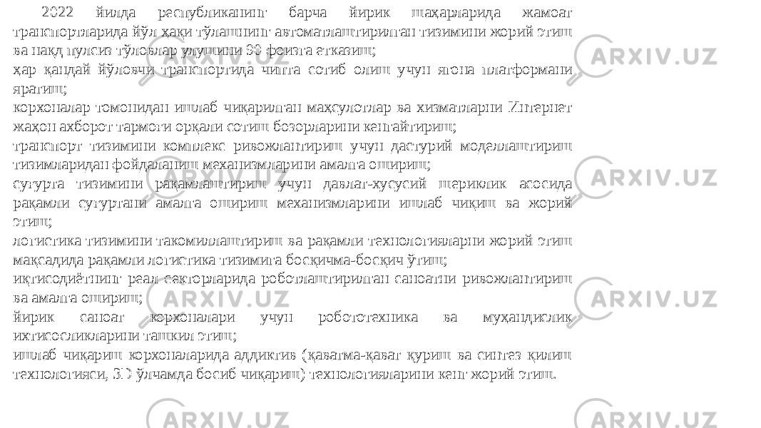 2022 йилда республиканинг барча йирик шаҳарларида жамоат транспортларида йўл ҳақи тўлашнинг автоматлаштирилган тизимини жорий этиш ва нақд пулсиз тўловлар улушини 90 фоизга етказиш; ҳар қандай йўловчи транспортида чипта сотиб олиш учун ягона платформани яратиш; корхоналар томонидан ишлаб чиқарилган маҳсулотлар ва хизматларни Интернет жаҳон ахборот тармоғи орқали сотиш бозорларини кенгайтириш; транспорт тизимини комплекс ривожлантириш учун дастурий моделлаштириш тизимларидан фойдаланиш механизмларини амалга ошириш; суғурта тизимини рақамлаштириш учун давлат-хусусий шериклик асосида рақамли суғуртани амалга ошириш механизмларини ишлаб чиқиш ва жорий этиш; логистика тизимини такомиллаштириш ва рақамли технологияларни жорий этиш мақсадида рақамли логистика тизимига босқичма-босқич ўтиш; иқтисодиётнинг реал секторларида роботлаштирилган саноатни ривожлантириш ва амалга ошириш; йирик саноат корхоналари учун робототехника ва муҳандислик ихтисосликларини ташкил этиш; ишлаб чиқариш корхоналарида аддиктив (қаватма-қават қуриш ва синтез қилиш технологияси, 3D ўлчамда босиб чиқариш) технологияларини кенг жорий этиш. 