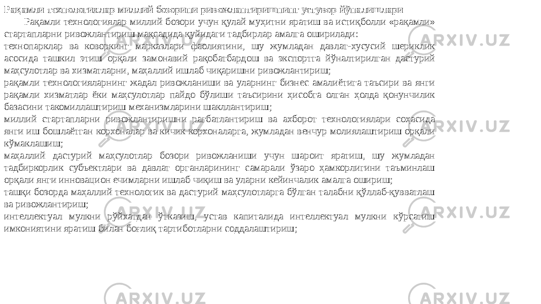 Рақамли технологиялар миллий бозорини ривожлантиришнинг устувор йўналишлари Рақамли технологиялар миллий бозори учун қулай муҳитни яратиш ва истиқболли «рақамли» стартапларни ривожлантириш мақсадида қуйидаги тадбирлар амалга оширилади: технопарклар ва коворкинг марказлари фаолиятини, шу жумладан давлат-хусусий шериклик асосида ташкил этиш орқали замонавий рақобатбардош ва экспортга йўналтирилган дастурий маҳсулотлар ва хизматларни, маҳаллий ишлаб чиқаришни ривожлантириш; рақамли технологияларнинг жадал ривожланиши ва уларнинг бизнес амалиётига таъсири ва янги рақамли хизматлар ёки маҳсулотлар пайдо бўлиши таъсирини ҳисобга олган ҳолда қонунчилик базасини такомиллаштириш механизмларини шакллантириш; миллий стартапларни ривожлантиришни рағбатлантириш ва ахборот технологиялари соҳасида янги иш бошлаётган корхоналар ва кичик корхоналарга, жумладан венчур молиялаштириш орқали кўмаклашиш; маҳаллий дастурий маҳсулотлар бозори ривожланиши учун шароит яратиш, шу жумладан тадбиркорлик субъектлари ва давлат органларининг самарали ўзаро ҳамкорлигини таъминлаш орқали янги инновацион ечимларни ишлаб чиқиш ва уларни кейинчалик амалга ошириш; ташқи бозорда маҳаллий технологик ва дастурий маҳсулотларга бўлган талабни қўллаб-қувватлаш ва ривожлантириш; интеллектуал мулкни рўйхатдан ўтказиш, устав капиталида интеллектуал мулкни кўрсатиш имкониятини яратиш билан боғлиқ тартиботларни соддалаштириш; 