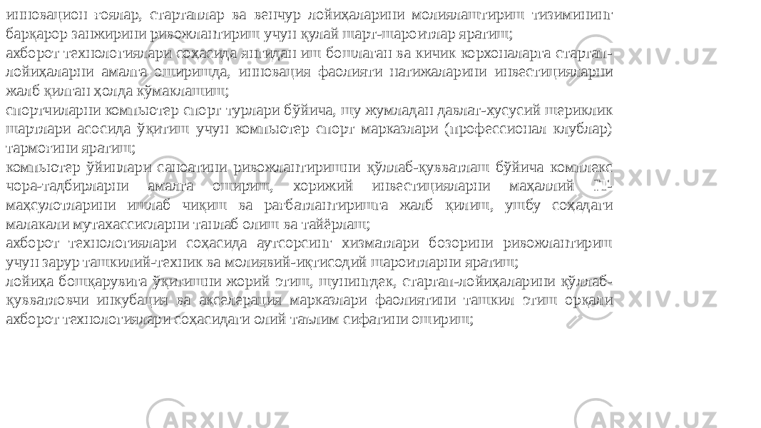 инновацион ғоялар, стартаплар ва венчур лойиҳаларини молиялаштириш тизимининг барқарор занжирини ривожлантириш учун қулай шарт-шароитлар яратиш; ахборот технологиялари соҳасида янгидан иш бошлаган ва кичик корхоналарга стартап- лойиҳаларни амалга оширишда, инновация фаолияти натижаларини инвестицияларни жалб қилган ҳолда кўмаклашиш; спортчиларни компьютер спорт турлари бўйича, шу жумладан давлат-хусусий шериклик шартлари асосида ўқитиш учун компьютер спорт марказлари (профессионал клублар) тармоғини яратиш; компьютер ўйинлари саноатини ривожлантиришни қўллаб-қувватлаш бўйича комплекс чора-тадбирларни амалга ошириш, хорижий инвестицияларни маҳаллий IT- маҳсулотларини ишлаб чиқиш ва рағбатлантиришга жалб қилиш, ушбу соҳадаги малакали мутахассисларни танлаб олиш ва тайёрлаш; ахборот технологиялари соҳасида аутсорсинг хизматлари бозорини ривожлантириш учун зарур ташкилий-техник ва молиявий-иқтисодий шароитларни яратиш; лойиҳа бошқарувига ўқитишни жорий этиш, шунингдек, стартап-лойиҳаларини қўллаб- қувватловчи инкубация ва акселерация марказлари фаолиятини ташкил этиш орқали ахборот технологиялари соҳасидаги олий таълим сифатини ошириш; 