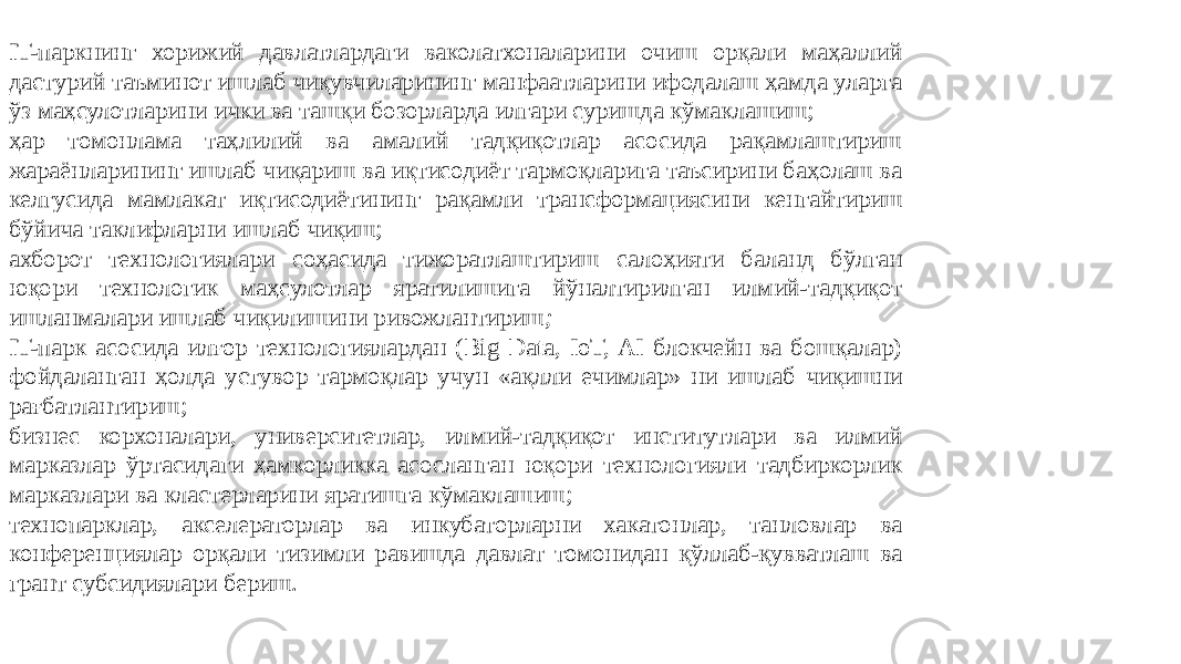 IT-паркнинг хорижий давлатлардаги ваколатхоналарини очиш орқали маҳаллий дастурий таъминот ишлаб чиқувчиларининг манфаатларини ифодалаш ҳамда уларга ўз маҳсулотларини ички ва ташқи бозорларда илгари суришда кўмаклашиш; ҳар томонлама таҳлилий ва амалий тадқиқотлар асосида рақамлаштириш жараёнларининг ишлаб чиқариш ва иқтисодиёт тармоқларига таъсирини баҳолаш ва келгусида мамлакат иқтисодиётининг рақамли трансформациясини кенгайтириш бўйича таклифларни ишлаб чиқиш; ахборот технологиялари соҳасида тижоратлаштириш салоҳияти баланд бўлган юқори технологик маҳсулотлар яратилишига йўналтирилган илмий-тадқиқот ишланмалари ишлаб чиқилишини ривожлантириш ; IT-парк асосида илғор технологиялардан (Big Data, IoT, AI блокчейн ва бошқалар) фойдаланган ҳолда устувор тармоқлар учун «ақлли ечимлар» ни ишлаб чиқишни рағбатлантириш; бизнес корхоналари, университетлар, илмий-тадқиқот институтлари ва илмий марказлар ўртасидаги ҳамкорликка асосланган юқори технологияли тадбиркорлик марказлари ва кластерларини яратишга кўмаклашиш; технопарклар, акселераторлар ва инкубаторларни хакатонлар, танловлар ва конференциялар орқали тизимли равишда давлат томонидан қўллаб-қувватлаш ва грант субсидиялари бериш. 