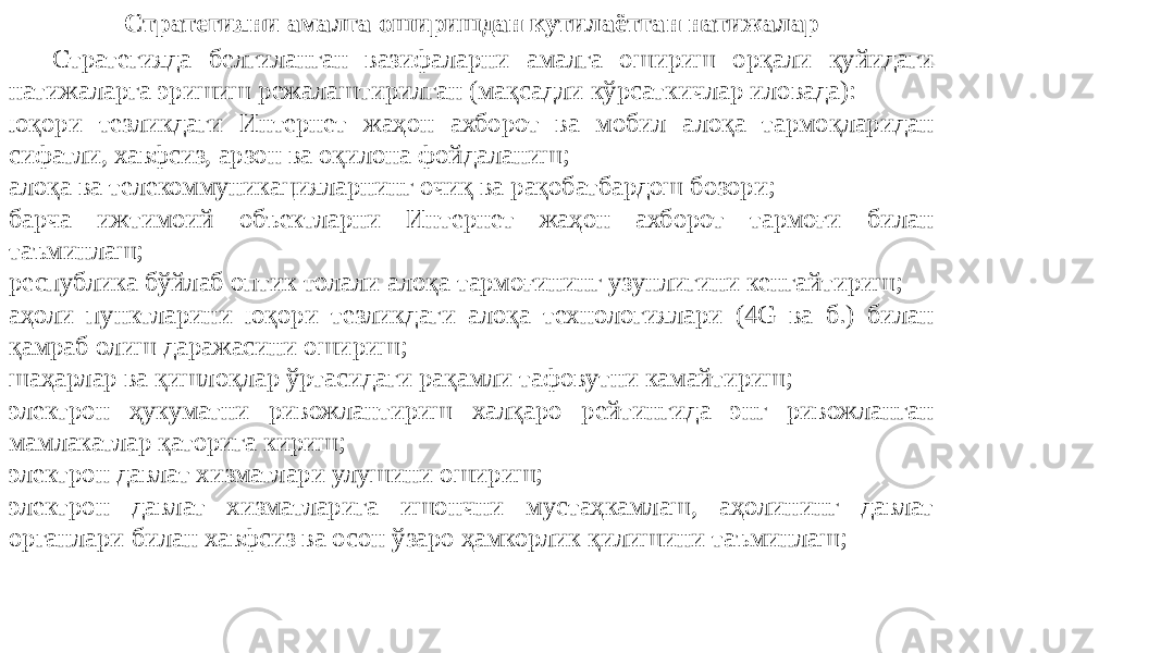 Стратегияни амалга оширишдан кутилаётган натижалар Стратегияда белгиланган вазифаларни амалга ошириш орқали қуйидаги натижаларга эришиш режалаштирилган (мақсадли кўрсаткичлар иловада): юқори тезликдаги Интернет жаҳон ахборот ва мобил алоқа тармоқларидан сифатли, хавфсиз, арзон ва оқилона фойдаланиш; алоқа ва телекоммуникацияларнинг очиқ ва рақобатбардош бозори; барча ижтимоий объектларни Интернет жаҳон ахборот тармоғи билан таъминлаш; республика бўйлаб оптик толали алоқа тармоғининг узунлигини кенгайтириш; аҳоли пунктларини юқори тезликдаги алоқа технологиялари (4G ва б.) билан қамраб олиш даражасини ошириш; шаҳарлар ва қишлоқлар ўртасидаги рақамли тафовутни камайтириш; электрон ҳукуматни ривожлантириш халқаро рейтингида энг ривожланган мамлакатлар қаторига кириш; электрон давлат хизматлари улушини ошириш; электрон давлат хизматларига ишончни мустаҳкамлаш, аҳолининг давлат органлари билан хавфсиз ва осон ўзаро ҳамкорлик қилишини таъминлаш; 