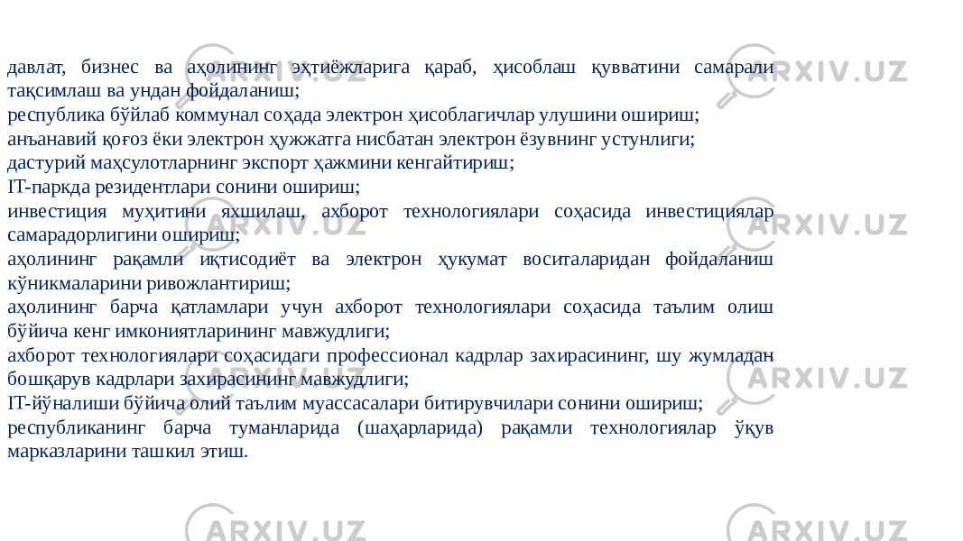 давлат, бизнес ва аҳолининг эҳтиёжларига қараб, ҳисоблаш қувватини самарали тақсимлаш ва ундан фойдаланиш; республика бўйлаб коммунал соҳада электрон ҳисоблагичлар улушини ошириш; анъанавий қоғоз ёки электрон ҳужжатга нисбатан электрон ёзувнинг устунлиги; дастурий маҳсулотларнинг экспорт ҳажмини кенгайтириш; IT-паркда резидентлари сонини ошириш; инвестиция муҳитини яхшилаш, ахборот технологиялари соҳасида инвестициялар самарадорлигини ошириш; аҳолининг рақамли иқтисодиёт ва электрон ҳукумат воситаларидан фойдаланиш кўникмаларини ривожлантириш; аҳолининг барча қатламлари учун ахборот технологиялари соҳасида таълим олиш бўйича кенг имкониятларининг мавжудлиги; ахборот технологиялари соҳасидаги профессионал кадрлар захирасининг, шу жумладан бошқарув кадрлари захирасининг мавжудлиги; IT-йўналиши бўйича олий таълим муассасалари битирувчилари сонини ошириш; республиканинг барча туманларида (шаҳарларида) рақамли технологиялар ўқув марказларини ташкил этиш. 